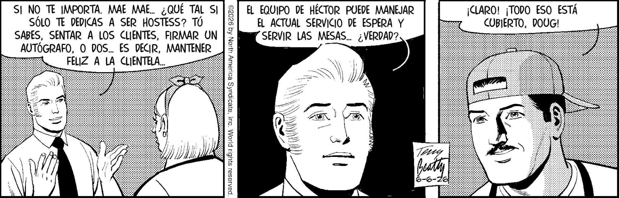 Pleased OCR: SI NO TE IMPORTA. MAE MAE... ¿QUÉ TAL SI SÓLO TE DEDICAS A SER HOSTESS? TÚ SABESFIRMAR UN AUTÓGRAFOMANTENER FELIZ A LA CLIENTELA... EL EQUIPO DE HÉCTOR PUEDE MANEJAR EL ACTUAL SERVICIO DE ESPERA Y SERVIR LAS MESAS... ¿VERDAD? ¡CLARO! ¡TODO ESO ESTÁ CUBIERTODOUG! ©2026 by North America SyndicateInc. World rights reserved. Terry Beatty -6-26 SI NO TE IMPORTA . MAE MAE ... ¿ QUÉ TAL SI SÓLO TE DEDICAS A SER HOSTESS ? TÚ SABESSENTAR A LOS CLIENTESFIRMAR UN AUTÓGRAFOO DOS ... ES DECIRMANTENER FELIZ A LA CLIENTELA ... EL EQUIPO DE HÉCTOR PUEDE MANEJAR EL ACTUAL SERVICIO DE ESPERA Y SERVIR LAS MESAS ... ¿ VERDAD ? ¡ CLARO ! ¡ TODO ESO ESTÁ CUBIERTODOUG ! © 2026 by North America SyndicateInc. World rights reserved . Terry Beatty -6-26