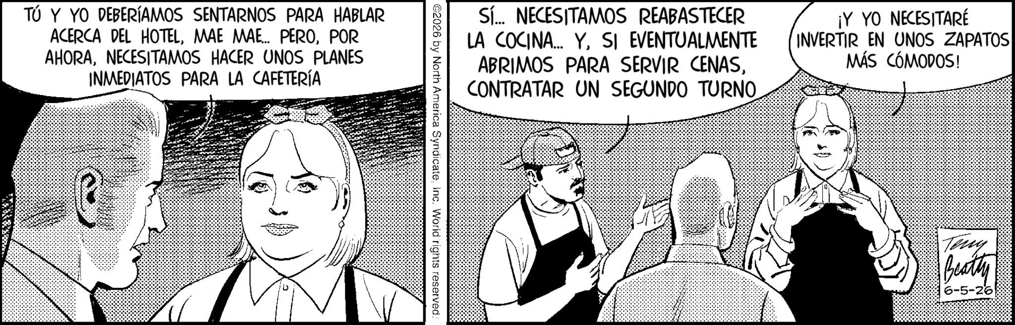 Fictional character OCR: TÚ Y YO DEBERÍAMOS SENTARNOS PARA HABLAR ACERCA DEL HOTELPOR AHORANECESITAMOS HACER UNOS PLANES INMEDIATOS PARA LA CAFETERÍA Sí... NECESITAMOS REABASTECER LA COCINA... YSI EVENTUALMENTE ABRIMOS PARA SERVIR CENASCONTRATAR UN SEGUNDO TURNO ¡Y YO NECESITARÉ INVERTIR EN UNOS ZAPATOS MÁS CÓMODOS! ©2026 by North America SyndicateInc. World rights reserved: Teny Beatty 6-5-26 TÚ Y YO DEBERÍAMOS SENTARNOS PARA HABLAR ACERCA DEL HOTELMAE MAE ... PEROPOR AHORANECESITAMOS HACER UNOS PLANES INMEDIATOS PARA LA CAFETERÍA Sí ... NECESITAMOS REABASTECER LA COCINA ... YSI EVENTUALMENTE ABRIMOS PARA SERVIR CENASCONTRATAR UN SEGUNDO TURNO ¡ Y YO NECESITARÉ INVERTIR EN UNOS ZAPATOS MÁS CÓMODOS ! © 2026 by North America SyndicateInc. World rights reserved : Teny Beatty 6-5-26