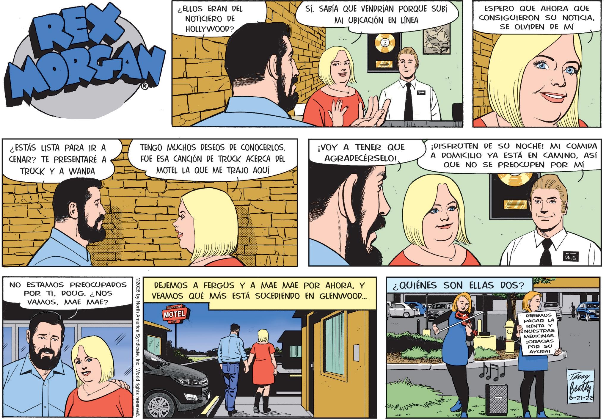 Comics OCR: REX MORGAN ¿ELLOS ERAN DEL NOTICIERO DE HOLLYWOOD? ¿ESTÁS LISTA PARA IR A CENAR? TE PRESENTARÉ A TRUCK YA WANDA TENGO MUCHOS DESEOS DE CONOCERLOS. FUE ESA CANCIÓN DE TRUCK ACERCA DEL MOTEL LA QUE ME TRAJO AQUÍ NO ESTAMOS PREOCUPADOS POR TIDOUG. ¿NOS VAMOSMAE MAE? ©2026 by North America SyndicateInc. World rights reserved. Sí. SABÍA QUE VENDRÍAN PORQUE SUBÍ MI UBICACIÓN EN LÍNEA ¡VOY A TENER QUE AGRADECERSELO!. ESPERO QUE AHORA QUE CONSIGUIERON SU NOTICIASE OLVIDEN DE MÍ ¡DISFRUTEN DE SU NOCHE! MI COMIDA A DOMICILIO YA ESTÁ EN CAMINOASÍ QUE NO SE PREOCUPEN POR MÍ DEJEMOS A FERGUS Y A MAE MAE POR AHORAY VEAMOS QUÉ MÁS ESTÁ SUCEDIENDO EN GLENWOOD... vien wood MOTEL ¿QUIÉNES SON ELLAS DOS? DEBEMOS PAGAR LA RENTA Y NUESTRAS MEDICINAS. ¡GRACIAS POR SU AYUDA! DOUG -vise Teny Beatly 6-21-26 REX MORGAN ¿ ELLOS ERAN DEL NOTICIERO DE HOLLYWOOD ? ¿ ESTÁS LISTA PARA IR A CENAR ? TE PRESENTARÉ A TRUCK YA WANDA TENGO MUCHOS DESEOS DE CONOCERLOS . FUE ESA CANCIÓN DE TRUCK ACERCA DEL MOTEL LA QUE ME TRAJO AQUÍ NO ESTAMOS PREOCUPADOS POR TIDOUG . ¿ NOS VAMOSMAE MAE ? © 2026 by North America SyndicateInc. World rights reserved . Sí . SABÍA QUE VENDRÍAN PORQUE SUBÍ MI UBICACIÓN EN LÍNEA ¡ VOY A TENER QUE AGRADECERSELO !. ESPERO QUE AHORA QUE CONSIGUIERON SU NOTICIASE OLVIDEN DE MÍ ¡ DISFRUTEN DE SU NOCHE ! MI COMIDA A DOMICILIO YA ESTÁ EN CAMINOASÍ QUE NO SE PREOCUPEN POR MÍ DEJEMOS A FERGUS Y A MAE MAE POR AHORAY VEAMOS QUÉ MÁS ESTÁ SUCEDIENDO EN GLENWOOD ... vien wood MOTEL ¿ QUIÉNES SON ELLAS DOS ? DEBEMOS PAGAR LA RENTA Y NUESTRAS MEDICINAS . ¡ GRACIAS POR SU AYUDA ! DOUG -vise Teny Beatly 6-21-26