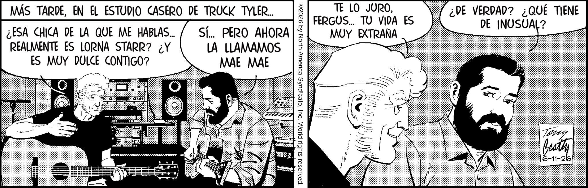 Animated cartoon OCR: MÁS TARDEEN EL ESTUDIO CASERO DE TRUCK TYLER... ¿ESA CHICA DE LA QUE ME HABLAS... REALMENTE ES LORNA STARR? ¿Y ES MUY DULCE CONTIGO? Sí... PERO AHORA LA LLAMAMOS MAE MAE TE LO JUROFERGUS... TU VIDA ES MUY EXTRAÑA ¿DE VERDAD? ¿QUÉ TIENE DE INUSUAL? NUSUAL ? 02026 by North America SyndicatoInc. World rights reserved - Teny Beatty 6-11-26 MÁS TARDEEN EL ESTUDIO CASERO DE TRUCK TYLER ... ¿ ESA CHICA DE LA QUE ME HABLAS ... REALMENTE ES LORNA STARR ? ¿ Y ES MUY DULCE CONTIGO ? Sí ... PERO AHORA LA LLAMAMOS MAE MAE TE LO JUROFERGUS ... TU VIDA ES MUY EXTRAÑA ¿ DE VERDAD ? ¿ QUÉ TIENE DE INUSUAL ? NUSUAL ? 02026 by North America SyndicatoInc. World rights reserved - Teny Beatty 6-11-26