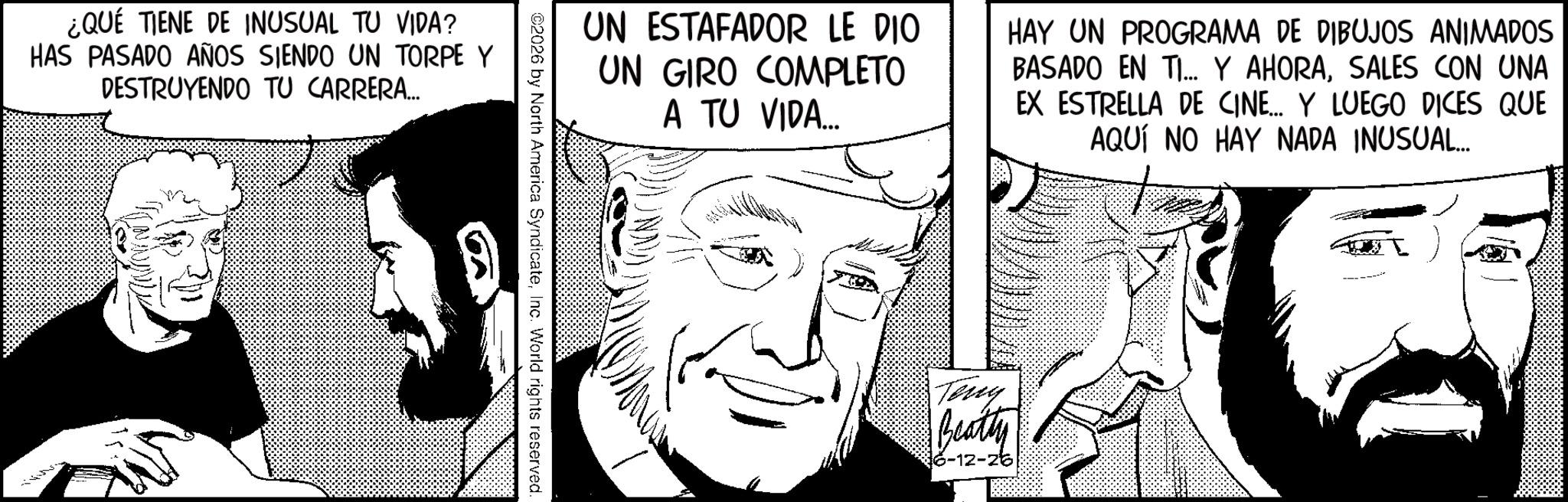 Animated cartoon OCR: ¿QUE TIENE DE INUSUAL TU VIDA? HAS PASADO AÑOS SIENDO UN TORPE Y DESTRUYENDO TU CARRERA... UN ESTAFADOR LE DIO UN GIRO COMPLETO A TU VIDA... HAY UN PROGRAMA DE DIBUJOS ANIMADOS BASADO EN TI... Y AHORASALES CON UNA EX ESTRELLA DE CINE... Y LUEGO DICES QUE AQUÍ NO HAY NADA INUSUAL... Teng Beatty 6-12-26 ¿ QUE TIENE DE INUSUAL TU VIDA ? HAS PASADO AÑOS SIENDO UN TORPE Y DESTRUYENDO TU CARRERA ... UN ESTAFADOR LE DIO UN GIRO COMPLETO A TU VIDA ... HAY UN PROGRAMA DE DIBUJOS ANIMADOS BASADO EN TI ... Y AHORASALES CON UNA EX ESTRELLA DE CINE ... Y LUEGO DICES QUE AQUÍ NO HAY NADA INUSUAL ... Teng Beatty 6-12-26