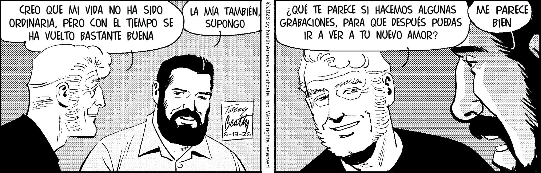 Animated cartoon OCR: CREO QUE MI VIDA NO HA SIDO ORDINARIAPERO CON EL TIEMPO SE HA VUELTO BASTANTE BUENA LA MÍA TAMBIÉNSUPONGO ¿QUÉ TE PARECE SI HACEMOS ALGUNAS GRABACIONESPARA QUE DESPUÉS PUEDAS IR A VER A TU NUEVO AMOR? 2026 by North America SyndicateInc. World rights reserved. Teny Beatty 6-13-26 ME PARECE BIEN CREO QUE MI VIDA NO HA SIDO ORDINARIAPERO CON EL TIEMPO SE HA VUELTO BASTANTE BUENA LA MÍA TAMBIÉNSUPONGO ¿ QUÉ TE PARECE SI HACEMOS ALGUNAS GRABACIONESPARA QUE DESPUÉS PUEDAS IR A VER A TU NUEVO AMOR ? 2026 by North America SyndicateInc. World rights reserved . Teny Beatty 6-13-26 ME PARECE BIEN
