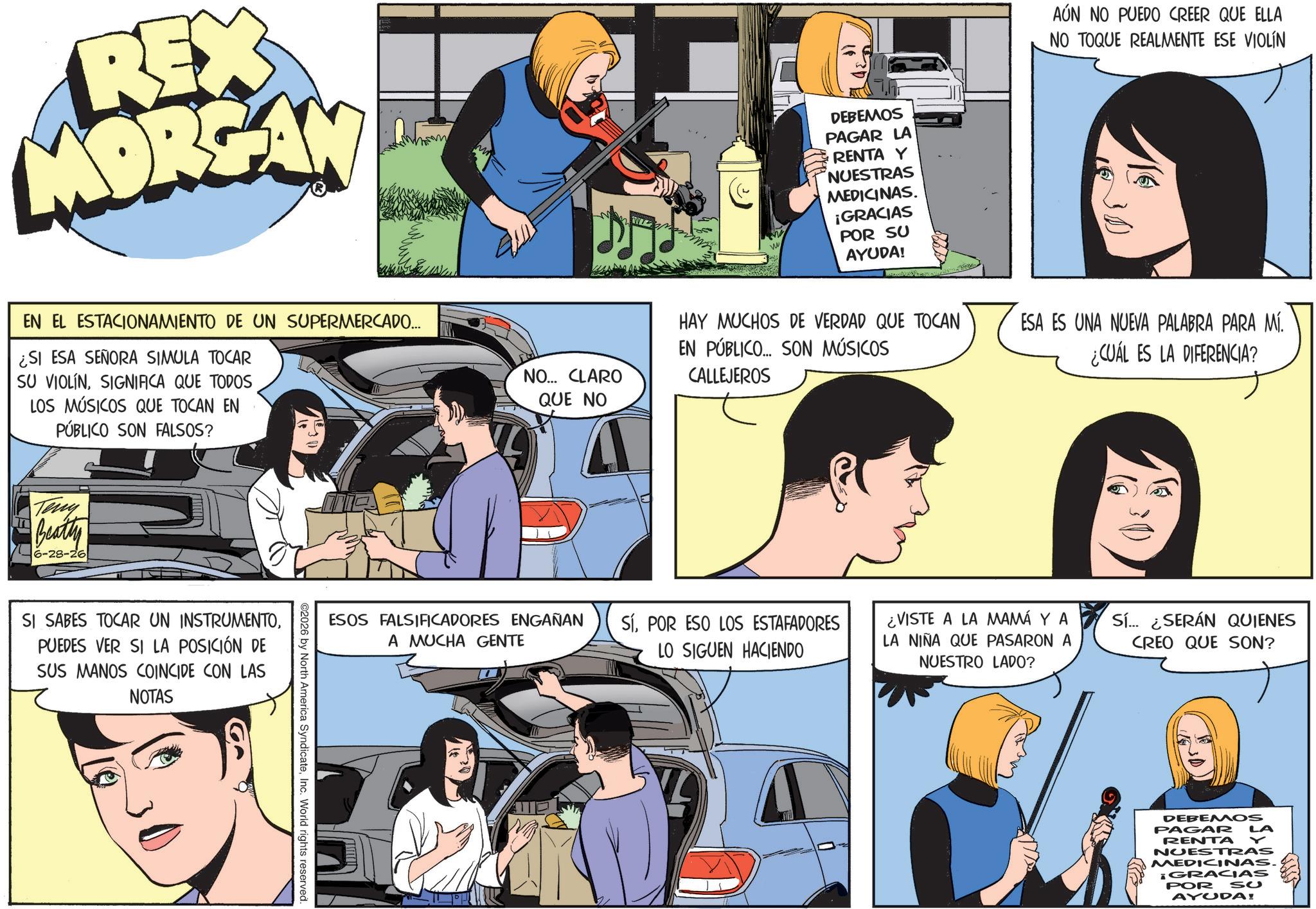 Animated cartoon OCR: REX MORGAN EN EL ESTACIONAMIENTO DE UN SUPERMERCADO... ¿SI ESA SEÑORA SIMULA TOCAR SU VIOLINSIGNIFICA QUE TODOS LOS MÚSICOS QUE TOCAN EN PÚBLICO SON FALSOS? M NO... CLARO QUE NO DEBEMOS PAGAR LA RENTA Y NUESTRAS MEDICINAS. ¡GRACIAS POR SU AYUDA! HAY MUCHOS DE VERDAD QUE TOCAN EN PÚBLICO... SON MÚSICOS CALLEJEROS Teny Beatty 6-28-26 SI SABES TOCAR UN INSTRUMENTOPUEDES VER SI LA POSICIÓN DE SUS MANOS COINCIDE CON LAS NOTAS ESOS FALSIFICADORES ENGAÑAN A MUCHA GENTE SíPOR ESO LOS ESTAFADORES LO SIGUEN HACIENDO ©2026 by North America SyndicateInc. World rights reserved. AÚN NO PUEDO CREER QUE ELLA NO TOQUE REALMENTE ESE VIOLÍN ESA ES UNA NUEVA PALABRA PARA MÍ. ¿CUÁL ES LA DIFERENCIA? ¿VISTE A LA MAMÁ Y A LA NIÑA QUE PASARON A NUESTRO LADO? Sí... ¿SERÁN QUIENES CREO QUE SON? DEBEMOS PAGAR LA RENTA Y NUESTRAS MEDICINAS. ¡GRACIAS POR So AYUDA! REX MORGAN EN EL ESTACIONAMIENTO DE UN SUPERMERCADO ... ¿ SI ESA SEÑORA SIMULA TOCAR SU VIOLINSIGNIFICA QUE TODOS LOS MÚSICOS QUE TOCAN EN PÚBLICO SON FALSOS ? M NO ... CLARO QUE NO DEBEMOS PAGAR LA RENTA Y NUESTRAS MEDICINAS . ¡ GRACIAS POR SU AYUDA ! HAY MUCHOS DE VERDAD QUE TOCAN EN PÚBLICO ... SON MÚSICOS CALLEJEROS Teny Beatty 6-28-26 SI SABES TOCAR UN INSTRUMENTOPUEDES VER SI LA POSICIÓN DE SUS MANOS COINCIDE CON LAS NOTAS ESOS FALSIFICADORES ENGAÑAN A MUCHA GENTE SíPOR ESO LOS ESTAFADORES LO SIGUEN HACIENDO © 2026 by North America SyndicateInc. World rights reserved . AÚN NO PUEDO CREER QUE ELLA NO TOQUE REALMENTE ESE VIOLÍN ESA ES UNA NUEVA PALABRA PARA MÍ . ¿ CUÁL ES LA DIFERENCIA ? ¿ VISTE A LA MAMÁ Y A LA NIÑA QUE PASARON A NUESTRO LADO ? Sí ... ¿ SERÁN QUIENES CREO QUE SON ? DEBEMOS PAGAR LA RENTA Y NUESTRAS MEDICINAS . ¡ GRACIAS POR So AYUDA !