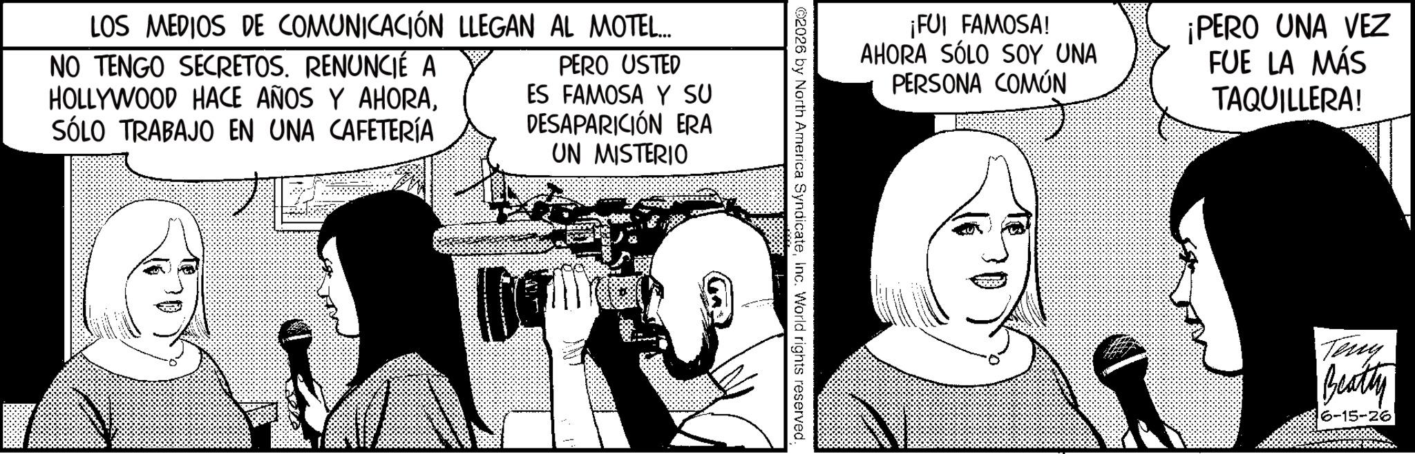 Animation OCR: LOS MEDIOS DE COMUNICACIÓN LLEGAN AL MOTEL... NO TENGO SECRETOS. RENUNCIÉ A HOLLYWOOD HACE AÑOS Y AHORASÓLO TRABAJO EN UNA CAFETERÍA PERO USTED ES FAMOSA Y SU DESAPARICIÓN ERA UN MISTERIO ¡FUI FAMOSA! AHORA SÓLO SOY UNA PERSONA COMÚN ¡PERO UNA VEZ FUE LA MÁS TAQUILLERA! 2026 by North America SyndicateInc. World rights reserved. Teny Beatty 6-15-26 LOS MEDIOS DE COMUNICACIÓN LLEGAN AL MOTEL ... NO TENGO SECRETOS . RENUNCIÉ A HOLLYWOOD HACE AÑOS Y AHORASÓLO TRABAJO EN UNA CAFETERÍA PERO USTED ES FAMOSA Y SU DESAPARICIÓN ERA UN MISTERIO ¡ FUI FAMOSA ! AHORA SÓLO SOY UNA PERSONA COMÚN ¡ PERO UNA VEZ FUE LA MÁS TAQUILLERA ! 2026 by North America SyndicateInc. World rights reserved . Teny Beatty 6-15-26