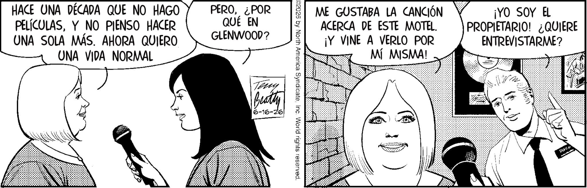 Comic book OCR: HACE UNA DÉCADA QUE NO HAGO PELÍCULASY NO PIENSO HACER UNA SOLA MÁS. AHORA QUIERO UNA VIDA NORMAL PERO¿POR QUÉ EN GLENWOOD? ME GUSTABA LA CANCIÓN ACERCA DE ESTE MOTEL. ¡Y VINE A VERLO POR MÍ MISMA! ¡YO SOY EL PROPIETARIO! ¿QUIERE ENTREVISTARME? 02026 by North America SyndicateInc. World rights reserved. Teny Beatty 6-16-26 DOVE HACE UNA DÉCADA QUE NO HAGO PELÍCULASY NO PIENSO HACER UNA SOLA MÁS . AHORA QUIERO UNA VIDA NORMAL PERO¿ POR QUÉ EN GLENWOOD ? ME GUSTABA LA CANCIÓN ACERCA DE ESTE MOTEL . ¡ Y VINE A VERLO POR MÍ MISMA ! ¡ YO SOY EL PROPIETARIO ! ¿ QUIERE ENTREVISTARME ? 02026 by North America SyndicateInc. World rights reserved . Teny Beatty 6-16-26 DOVE