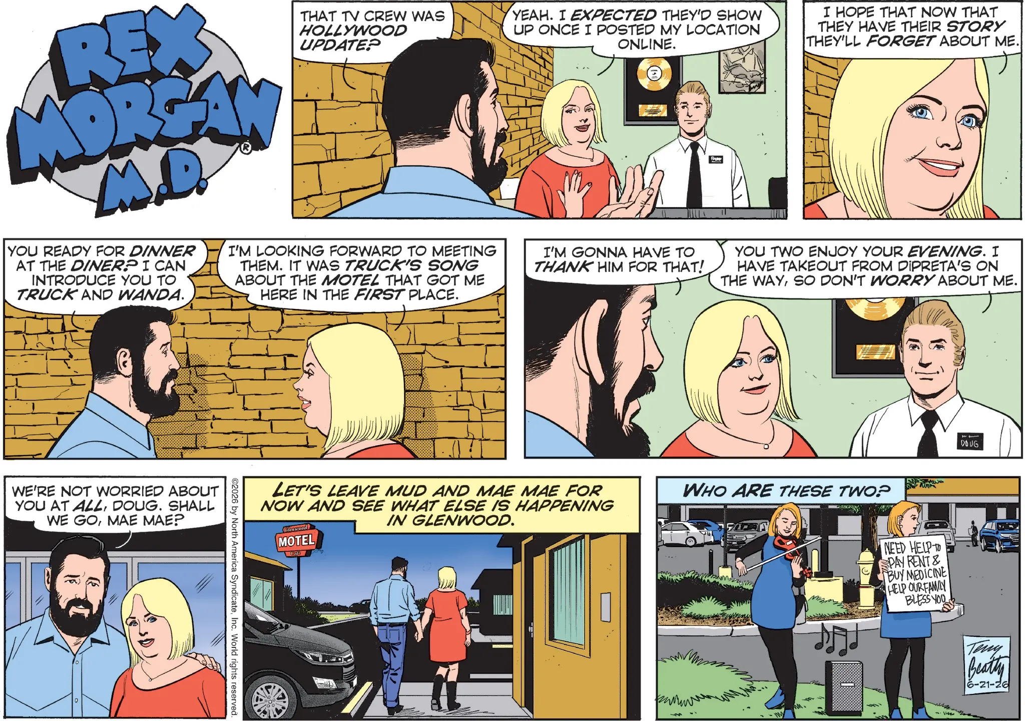 Animated cartoon OCR: REX MORGAN M.D. YOU READY FOR DINNER AT THE DINER? I CAN INTRODUCE YOU TO TRUCK AND WANDA. THAT TV CREW WAS HOLLYWOOD UPDATE? I'M LOOKING FORWARD TO MEETING THEM. IT WAS TRUCK'S SONG ABOUT THE MOTEL THAT GOT ME HERE IN THE FIRST PLACE. YEAH. I EXPECTED THEY'D SHOW UP ONCE I POSTED MY LOCATION ONLINE. I'M GONNA HAVE TO THANK HIM FOR THAT! I HOPE THAT NOW THAT THEY HAVE THEIR STORY THEY'LL FORGET ABOUT ME. YOU TWO ENJOY YOUR EVENING. I HAVE TAKEOUT FROM DIPRETA'S ON THE WAYSO DON'T WORRY ABOUT ME. WE'RE NOT WORRIED ABOUT YOU AT ALLDOUG. SHALL WE GOMAE MAE? LET'S LEAVE MUD AND MAE MAE FOR NOW AND SEE WHAT ELSE IS HAPPENING IN GLENWOOD. Glenwood MOTEL ©2026 by North America SyndicateInc. World rights reserved. WHO ARE THESE TWO? NEED HELP TO SPAY RENT & BUY MEDICINE HELP OURFAMILY BLESS YOU 11 DOUG Teny Beatty 6-21-26 REX MORGAN M.D. YOU READY FOR DINNER AT THE DINER ? I CAN INTRODUCE YOU TO TRUCK AND WANDA . THAT TV CREW WAS HOLLYWOOD UPDATE ? I'M LOOKING FORWARD TO MEETING THEM . IT WAS TRUCK'S SONG ABOUT THE MOTEL THAT GOT ME HERE IN THE FIRST PLACE . YEAH . I EXPECTED THEY'D SHOW UP ONCE I POSTED MY LOCATION ONLINE . I'M GONNA HAVE TO THANK HIM FOR THAT ! I HOPE THAT NOW THAT THEY HAVE THEIR STORY THEY'LL FORGET ABOUT ME . YOU TWO ENJOY YOUR EVENING . I HAVE TAKEOUT FROM DIPRETA'S ON THE WAYSO DON'T WORRY ABOUT ME . WE'RE NOT WORRIED ABOUT YOU AT ALLDOUG . SHALL WE GOMAE MAE ? LET'S LEAVE MUD AND MAE MAE FOR NOW AND SEE WHAT ELSE IS HAPPENING IN GLENWOOD . Glenwood MOTEL © 2026 by North America SyndicateInc. World rights reserved . WHO ARE THESE TWO ? NEED HELP TO SPAY RENT & BUY MEDICINE HELP OURFAMILY BLESS YOU 11 DOUG Teny Beatty 6-21-26