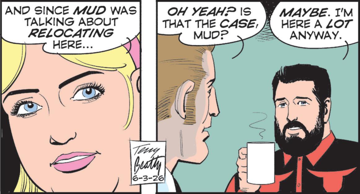 Animated cartoon OCR: AND SINCE MUD WAS TALKING ABOUT RELOCATING HERE... OH YEAH? IS THAT THE CASEMUD? MAYBE. I'M HERE A LOT ANYWAY. Teny Beatty 6-3-26 0 AND SINCE MUD WAS TALKING ABOUT RELOCATING HERE ... OH YEAH ? IS THAT THE CASEMUD ? MAYBE . I'M HERE A LOT ANYWAY . Teny Beatty 6-3-26 0