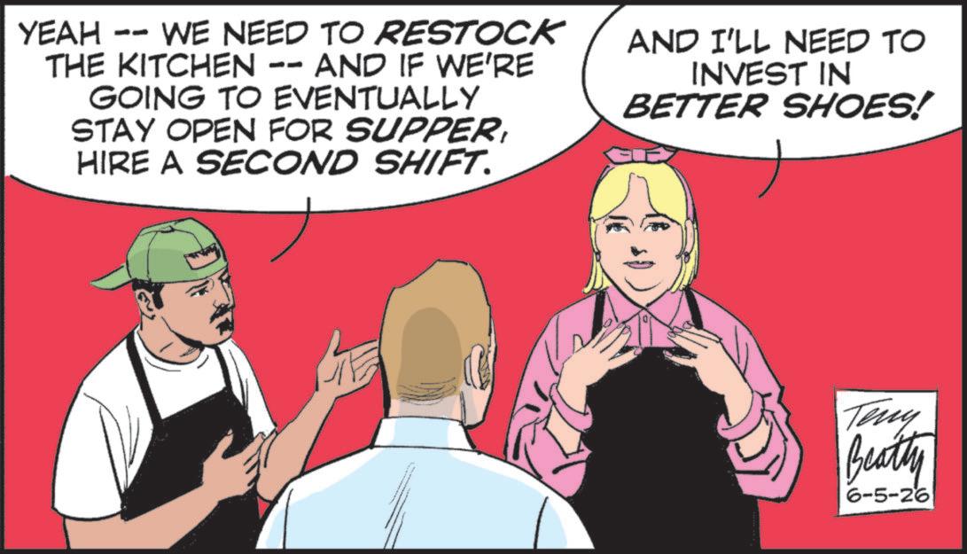 Fiction OCR: YEAH do WE NEED TO RESTOCK THE KITCHEN -- AND IF WE'RE GOING TO EVENTUALLY STAY OPEN FOR SUPPERHIRE A SECOND SHIFT. AND I'LL NEED TO INVEST IN BETTER SHOES! Teny Beatty 6-5-26 YEAH do WE NEED TO RESTOCK THE KITCHEN -- AND IF WE'RE GOING TO EVENTUALLY STAY OPEN FOR SUPPERHIRE A SECOND SHIFT . AND I'LL NEED TO INVEST IN BETTER SHOES ! Teny Beatty 6-5-26