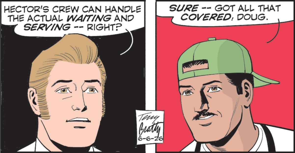 Comics OCR: HECTOR'S CREW CAN HANDLE THE ACTUAL WAITING AND SERVING -- RIGHT? SURE -- GOT ALL THAT COVEREDDOUG. Teny Beatty 6-6-26 HECTOR'S CREW CAN HANDLE THE ACTUAL WAITING AND SERVING -- RIGHT ? SURE -- GOT ALL THAT COVEREDDOUG . Teny Beatty 6-6-26