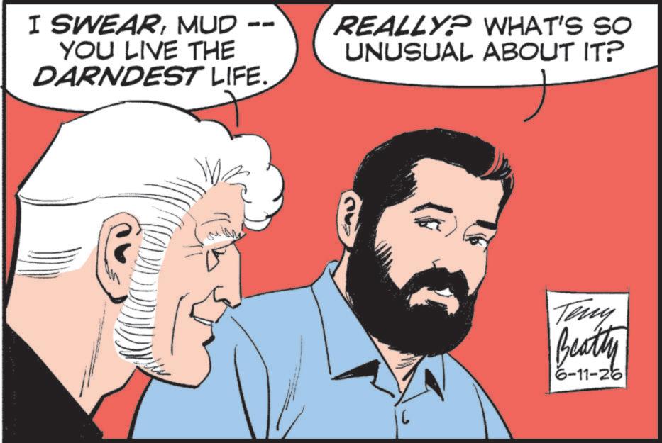 Animated cartoon OCR: I SWEARMUD YOU LIVE THE DARNDEST LIFE. REALLY? WHAT'S SO UNUSUAL ABOUT IT? Teny Beatty 6-11-26 I SWEARMUD YOU LIVE THE DARNDEST LIFE . REALLY ? WHAT'S SO UNUSUAL ABOUT IT ? Teny Beatty 6-11-26