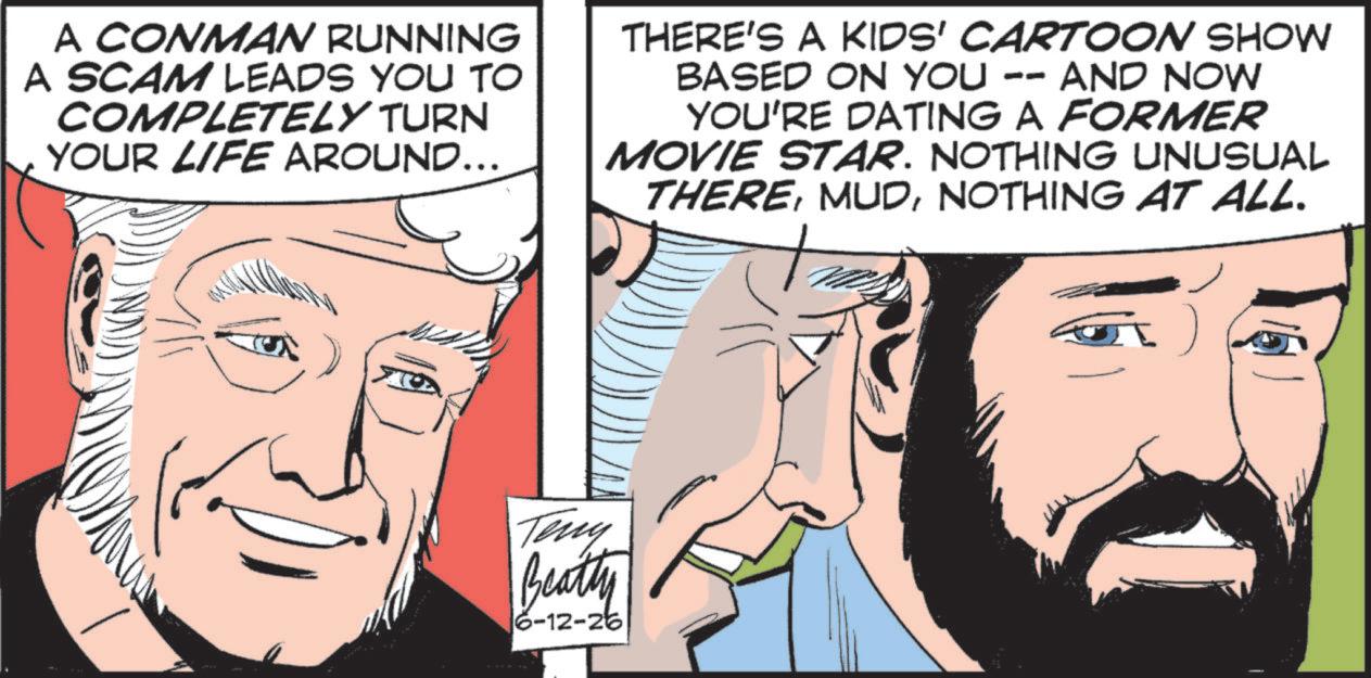 Beard OCR: A CONMAN RUNNING A SCAM LEADS YOU TO COMPLETELY TURN YOUR LIFE AROUND... THERE'S A KIDS' CARTOON SHOW AND NOW BASED ON YOU -- YOU'RE DATING A FORMER MOVIE STAR. NOTHING UNUSUAL THERENOTHING AT ALL. Teny Beatty 16-12-26 A CONMAN RUNNING A SCAM LEADS YOU TO COMPLETELY TURN YOUR LIFE AROUND ... THERE'S A KIDS ' CARTOON SHOW AND NOW BASED ON YOU -- YOU'RE DATING A FORMER MOVIE STAR . NOTHING UNUSUAL THERENOTHING AT ALL . Teny Beatty 16-12-26