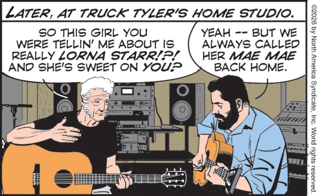 Fiction OCR: LATERAT TRUCK TYLER'S HOME STUDIO. SO THIS GIRL YOU WERE TELLIN' ME ABOUT IS REALLY LORNA STARR!?! AND SHE'S SWEET ON YOU? O YEAH -- BUT WE ALWAYS CALLED HER MAE MAE BACK HOME. 1011 1 ? ©2026 by North America SyndicateInc. World rights reserved. LATERAT TRUCK TYLER'S HOME STUDIO . SO THIS GIRL YOU WERE TELLIN ' ME ABOUT IS REALLY LORNA STARR ! ? ! AND SHE'S SWEET ON YOU ? O YEAH -- BUT WE ALWAYS CALLED HER MAE MAE BACK HOME . 1011 1 ? © 2026 by North America SyndicateInc. World rights reserved .