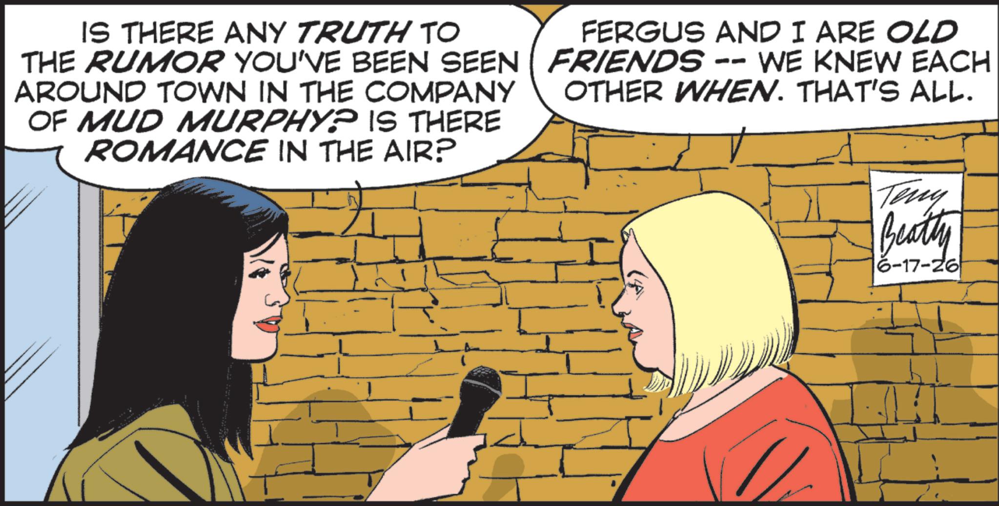 Comics OCR: IS THERE ANY TRUTH TO THE RUMOR YOU'VE BEEN SEEN AROUND TOWN IN THE COMPANY OF MUD MURPHY? IS THERE ROMANCE IN THE AIR? FERGUS AND I ARE OLD FRIENDS -- WE KNEW EACH OTHER WHEN. THAT'S ALL. Teny Beatty 6-17-26 IS THERE ANY TRUTH TO THE RUMOR YOU'VE BEEN SEEN AROUND TOWN IN THE COMPANY OF MUD MURPHY ? IS THERE ROMANCE IN THE AIR ? FERGUS AND I ARE OLD FRIENDS -- WE KNEW EACH OTHER WHEN . THAT'S ALL . Teny Beatty 6-17-26
