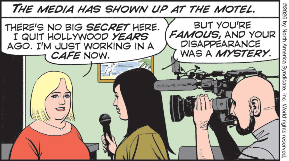 Fiction OCR: ©2026 by North America SyndicateInc. World rights reserved. THE MEDIA HAS SHOWN UP AT THE MOTEL. THERE'S NO BIG SECRET HERE. I QUIT HOLLYWOOD YEARS AGO. I'M JUST WORKING IN A CAFE NOW. BUT YOU'RE FAMOUSAND YOUR DISAPPEARANCE WAS A MYSTERY. 10 © 2026 by North America SyndicateInc. World rights reserved . THE MEDIA HAS SHOWN UP AT THE MOTEL . THERE'S NO BIG SECRET HERE . I QUIT HOLLYWOOD YEARS AGO . I'M JUST WORKING IN A CAFE NOW . BUT YOU'RE FAMOUSAND YOUR DISAPPEARANCE WAS A MYSTERY . 10