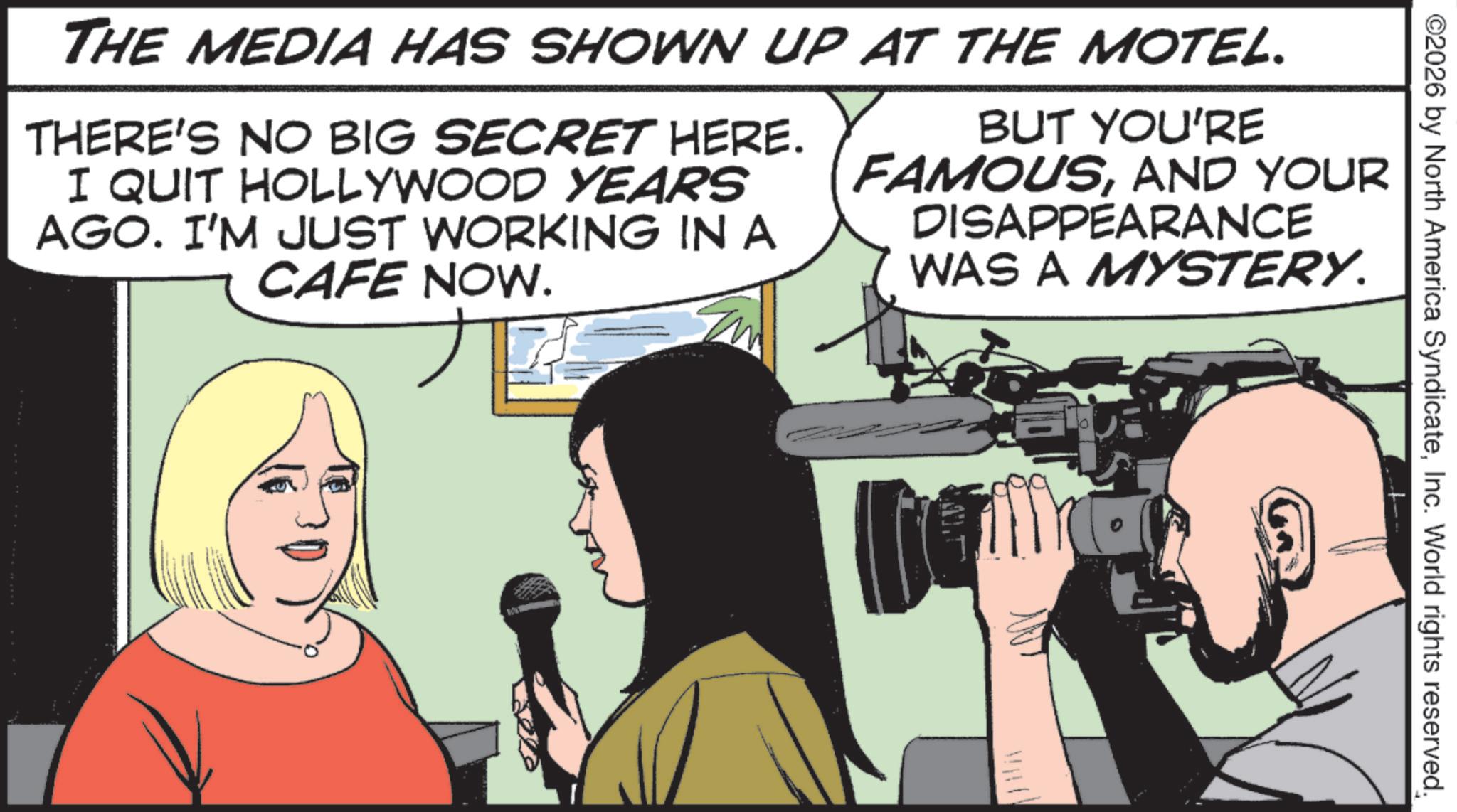 Fiction OCR: ©2026 by North America SyndicateInc. World rights reserved. THE MEDIA HAS SHOWN UP AT THE MOTEL. THERE'S NO BIG SECRET HERE. I QUIT HOLLYWOOD YEARS AGO. I'M JUST WORKING IN A CAFE NOW. BUT YOU'RE FAMOUSAND YOUR DISAPPEARANCE WAS A MYSTERY. 10 © 2026 by North America SyndicateInc. World rights reserved . THE MEDIA HAS SHOWN UP AT THE MOTEL . THERE'S NO BIG SECRET HERE . I QUIT HOLLYWOOD YEARS AGO . I'M JUST WORKING IN A CAFE NOW . BUT YOU'RE FAMOUSAND YOUR DISAPPEARANCE WAS A MYSTERY . 10