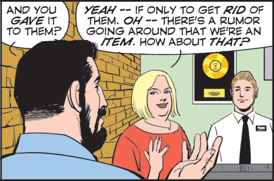 Graphics OCR: AND YOU GAVE IT TO THEM? YEAH - -- IF ONLY TO GET RID OF THEM. OH - THERE'S A RUMOR GOING AROUND THAT WE'RE AN ITEM. HOW ABOUT THAT? 11 AND YOU GAVE IT TO THEM ? YEAH - -- IF ONLY TO GET RID OF THEM . OH - THERE'S A RUMOR GOING AROUND THAT WE'RE AN ITEM . HOW ABOUT THAT ? 11