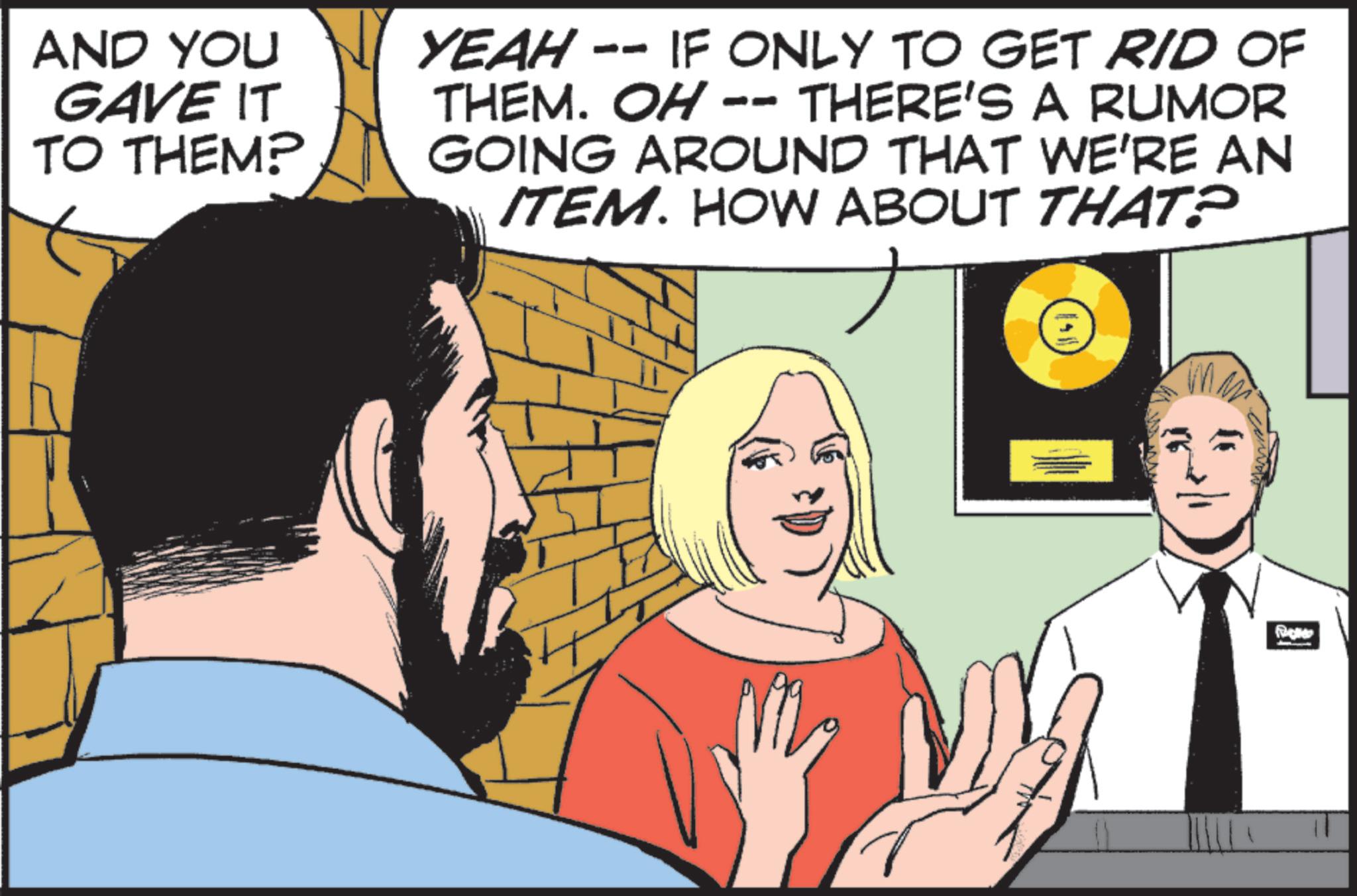 Graphics OCR: AND YOU GAVE IT TO THEM? YEAH - -- IF ONLY TO GET RID OF THEM. OH - THERE'S A RUMOR GOING AROUND THAT WE'RE AN ITEM. HOW ABOUT THAT? 11 AND YOU GAVE IT TO THEM ? YEAH - -- IF ONLY TO GET RID OF THEM . OH - THERE'S A RUMOR GOING AROUND THAT WE'RE AN ITEM . HOW ABOUT THAT ? 11