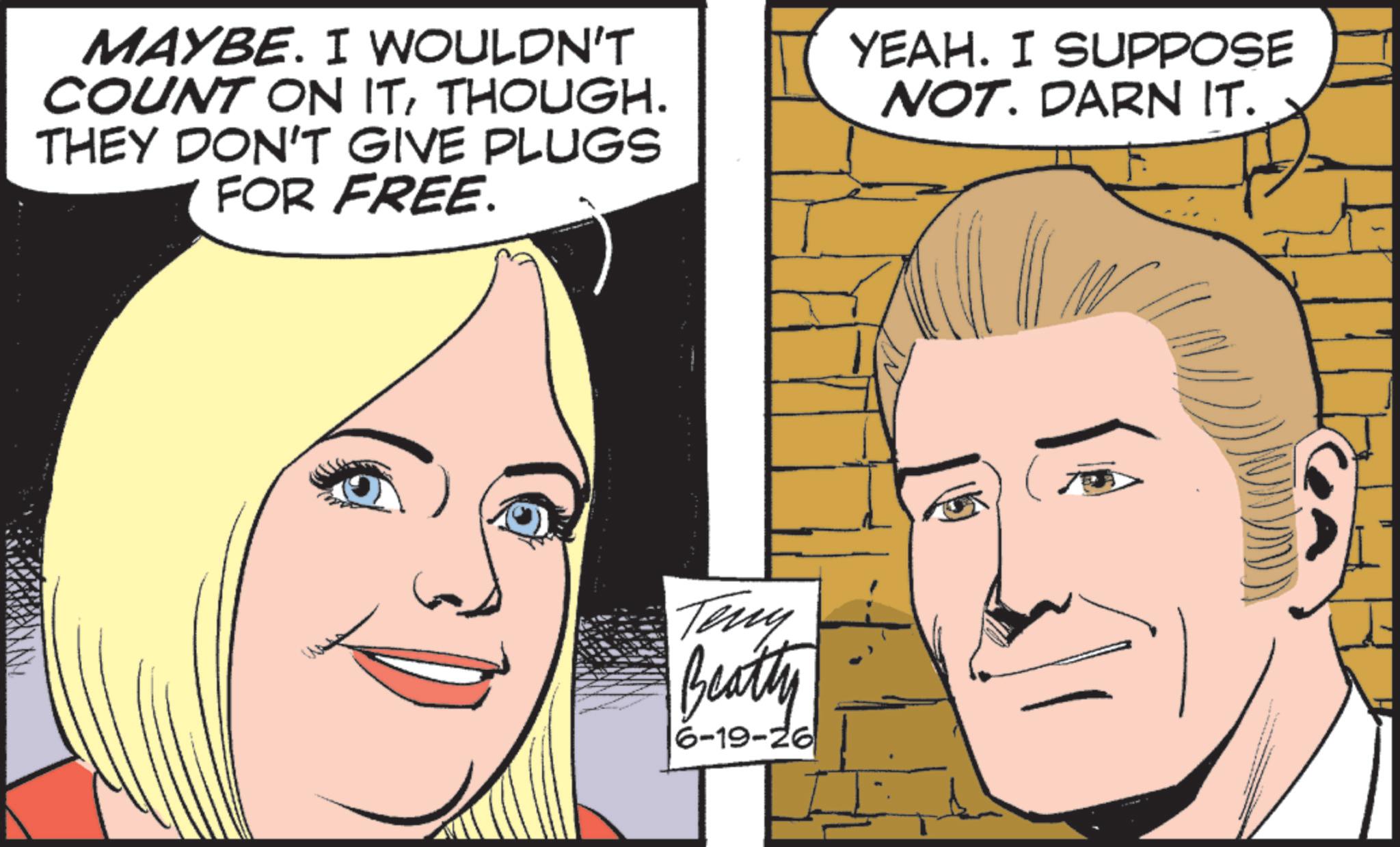 Pleased OCR: MAYBE. I WOULDN'T COUNT ON ITTHOUGH. THEY DON'T GIVE PLUGS FOR FREE. YEAH. I SUPPOSE NOT. DARN IT. Teny Beatty 6-19-26 MAYBE . I WOULDN'T COUNT ON ITTHOUGH . THEY DON'T GIVE PLUGS FOR FREE . YEAH . I SUPPOSE NOT . DARN IT . Teny Beatty 6-19-26