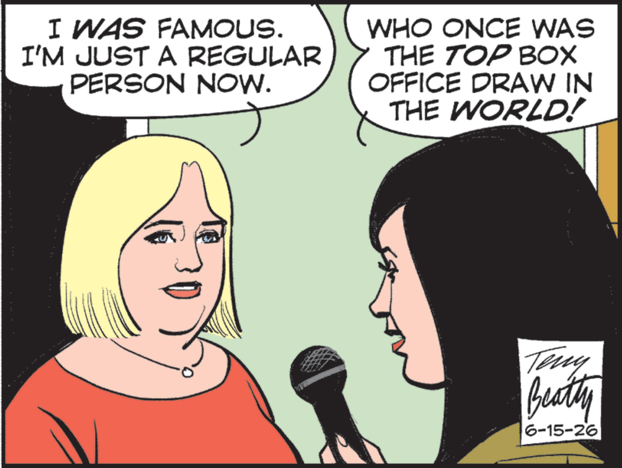 Animated cartoon OCR: I WAS FAMOUS. I'M JUST A REGULAR PERSON NOW. WHO ONCE WAS THE TOP BOX OFFICE DRAW IN THE WORLD! Teny Beatty 6-15-26 I WAS FAMOUS . I'M JUST A REGULAR PERSON NOW . WHO ONCE WAS THE TOP BOX OFFICE DRAW IN THE WORLD ! Teny Beatty 6-15-26
