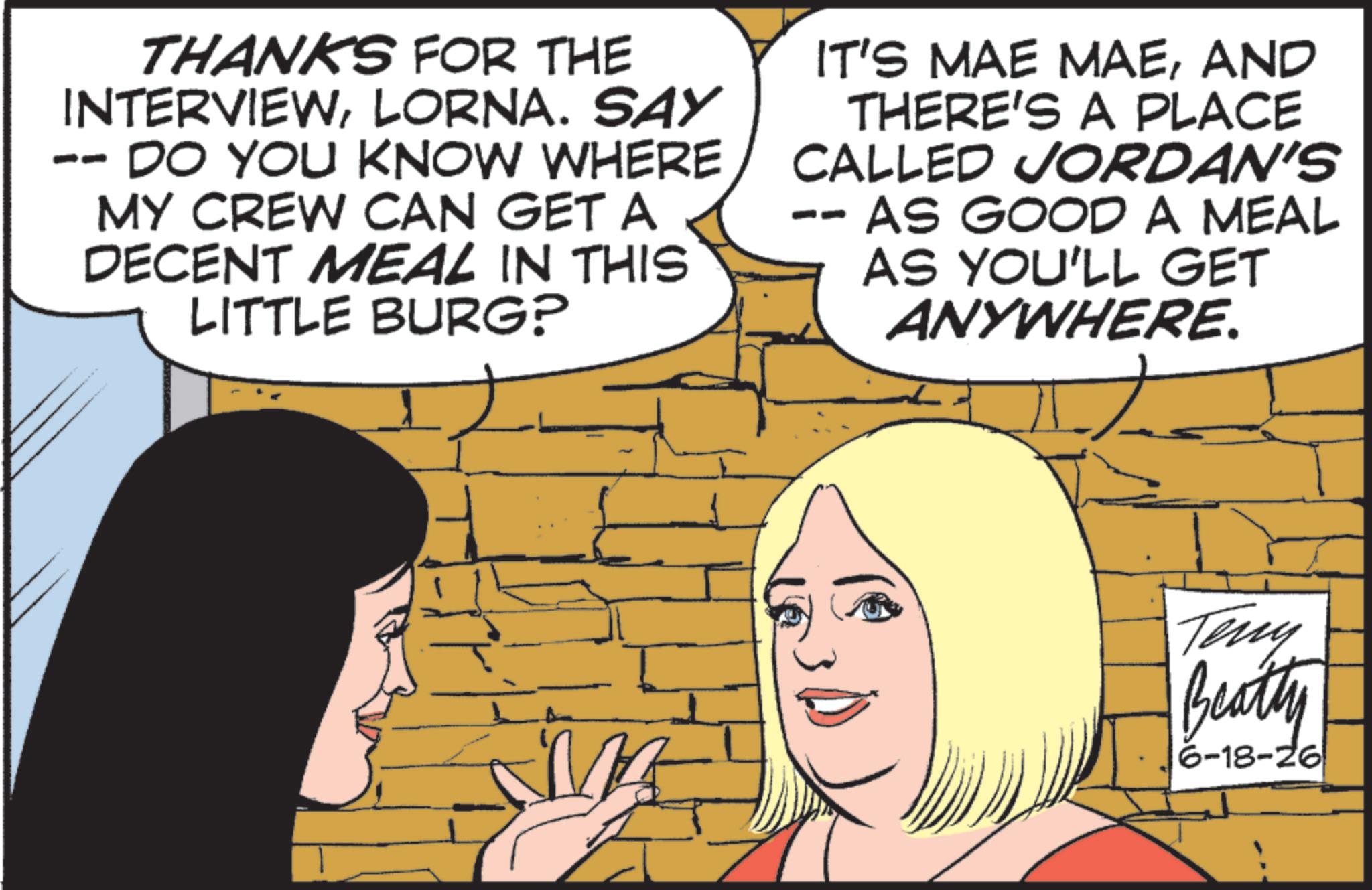 Animated cartoon OCR: PO THANKS FOR THE INTERVIEWLORNA. SAY DO YOU KNOW WHERE MY CREW CAN GET A DECENT MEAL IN THIS LITTLE BURG? IT'S MAE MAEAND THERE'S A PLACE CALLED JORDAN'S AS GOOD A MEAL AS YOU'LL GET ANYWHERE. Teny Beatty 6-18-26 PO THANKS FOR THE INTERVIEWLORNA . SAY DO YOU KNOW WHERE MY CREW CAN GET A DECENT MEAL IN THIS LITTLE BURG ? IT'S MAE MAEAND THERE'S A PLACE CALLED JORDAN'S AS GOOD A MEAL AS YOU'LL GET ANYWHERE . Teny Beatty 6-18-26