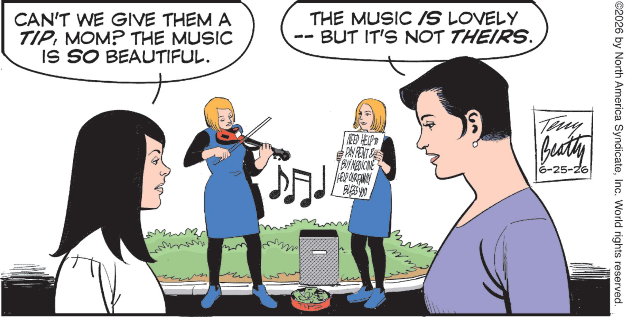 Animated cartoon OCR: CAN'T WE GIVE THEM A TIPMOM? THE MUSIC IS SO BEAUTIFUL. - THE MUSIC IS LOVELY BUT IT'S NOT THEIRS. ?.. NEED HELP PAY RENT & BUY MEDICINE HELP OUR FAMILY BLESS YOU ©2026 by North America SyndicateInc. World rights reserved. Teny Beatty 6-25-26 CAN'T WE GIVE THEM A TIPMOM ? THE MUSIC IS SO BEAUTIFUL . - THE MUSIC IS LOVELY BUT IT'S NOT THEIRS . ? .. NEED HELP PAY RENT & BUY MEDICINE HELP OUR FAMILY BLESS YOU © 2026 by North America SyndicateInc. World rights reserved . Teny Beatty 6-25-26