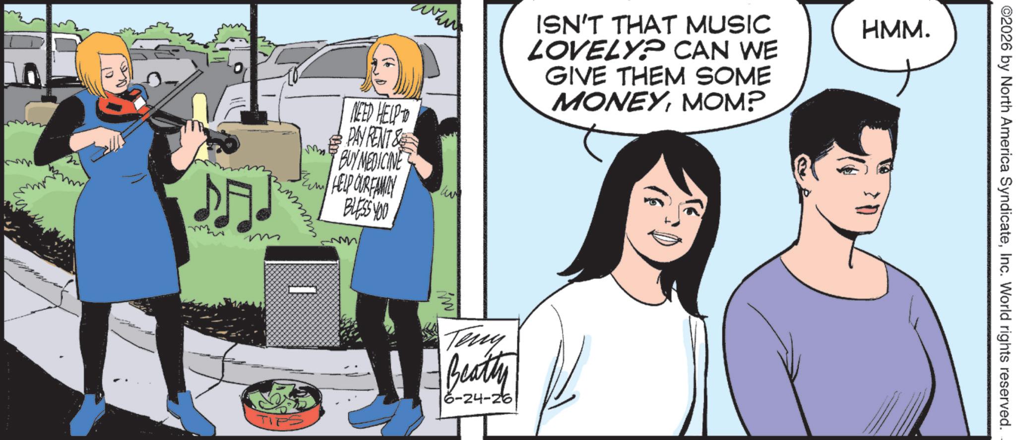 Comics OCR: NEED HELP TO ISN'T THAT MUSIC LOVELY? CAN WE GIVE THEM SOME MONEYMOM? HMM. PAY RENT& M BUY MEDICINE BE HELP OUR FAMILY live ??? BLESS YOU TI Teny Beatty 6-24-26 ©2026 by North America SyndicateInc. World rights reserved. NEED HELP TO ISN'T THAT MUSIC LOVELY ? CAN WE GIVE THEM SOME MONEYMOM ? HMM . PAY RENT & M BUY MEDICINE BE HELP OUR FAMILY live ??? BLESS YOU TI Teny Beatty 6-24-26 © 2026 by North America SyndicateInc. World rights reserved .