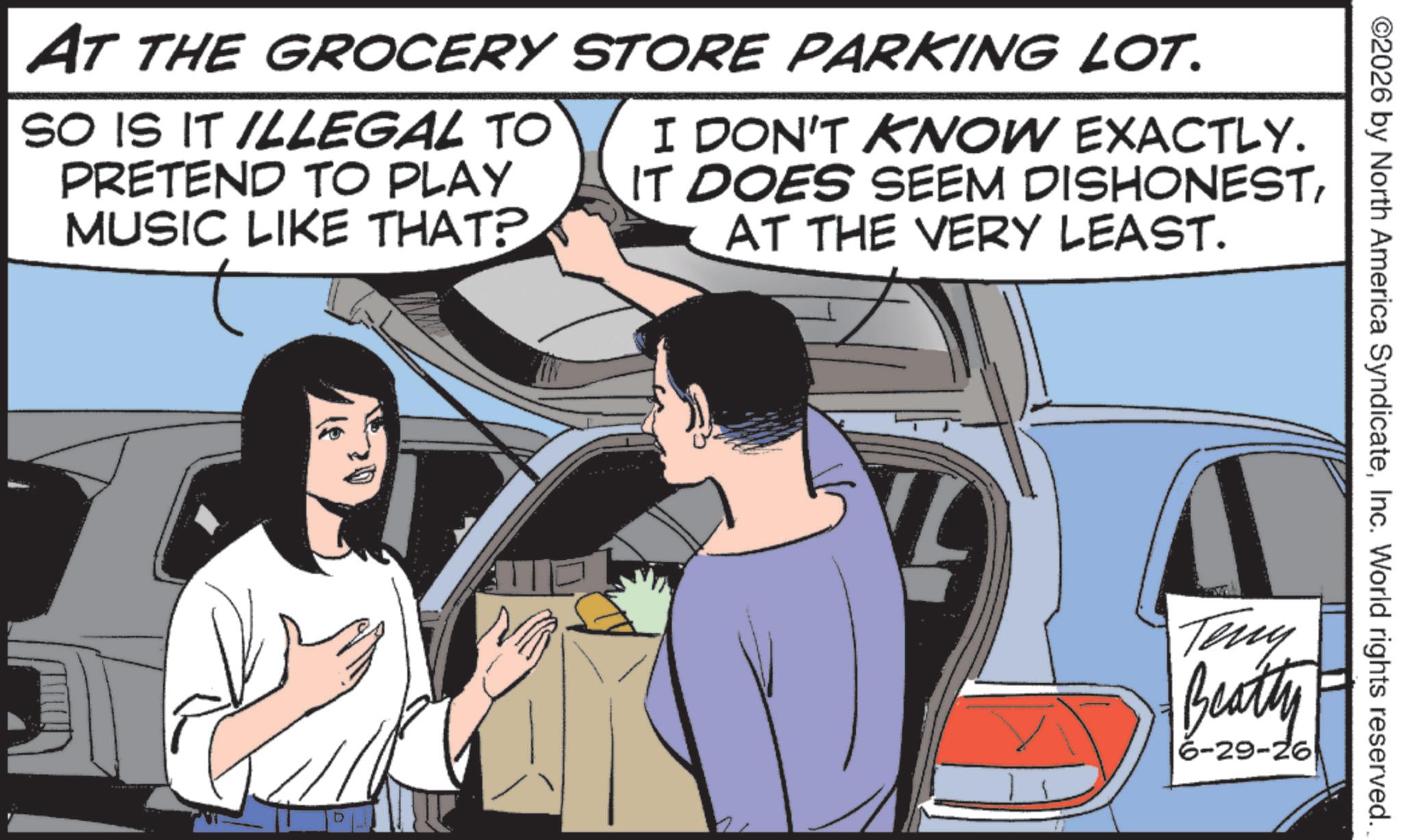 Animated cartoon OCR: AT THE GROCERY STORE PARKING LOT. SO IS IT ILLEGAL TO PRETEND TO PLAY MUSIC LIKE THAT? I DON'T KNOW EXACTLY. IT DOES SEEM DISHONESTAT THE VERY LEAST. D ©2026 by North America SyndicateInc. World rights reserved. Teny Beatly 6-29-26 AT THE GROCERY STORE PARKING LOT . SO IS IT ILLEGAL TO PRETEND TO PLAY MUSIC LIKE THAT ? I DON'T KNOW EXACTLY . IT DOES SEEM DISHONESTAT THE VERY LEAST . D © 2026 by North America SyndicateInc. World rights reserved . Teny Beatly 6-29-26