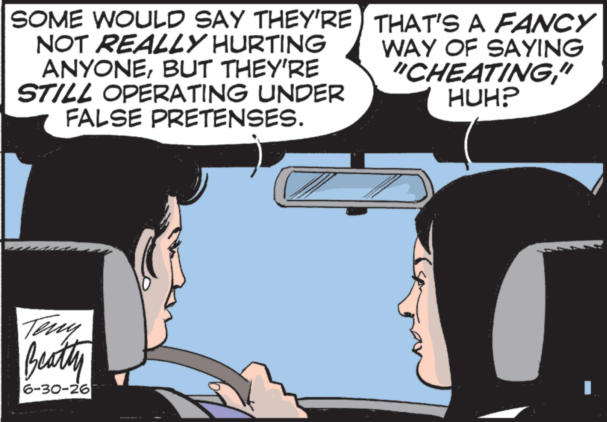 Hearing OCR: SOME WOULD SAY THEY'RE NOT REALLY HURTING ANYONEBUT THEY'RE STILL OPERATING UNDER FALSE PRETENSES. THAT'S A FANCY WAY OF SAYING "CHEATING" HUH? Teny Beatty 6-30-26 SOME WOULD SAY THEY'RE NOT REALLY HURTING ANYONEBUT THEY'RE STILL OPERATING UNDER FALSE PRETENSES . THAT'S A FANCY WAY OF SAYING " CHEATING" HUH ? Teny Beatty 6-30-26