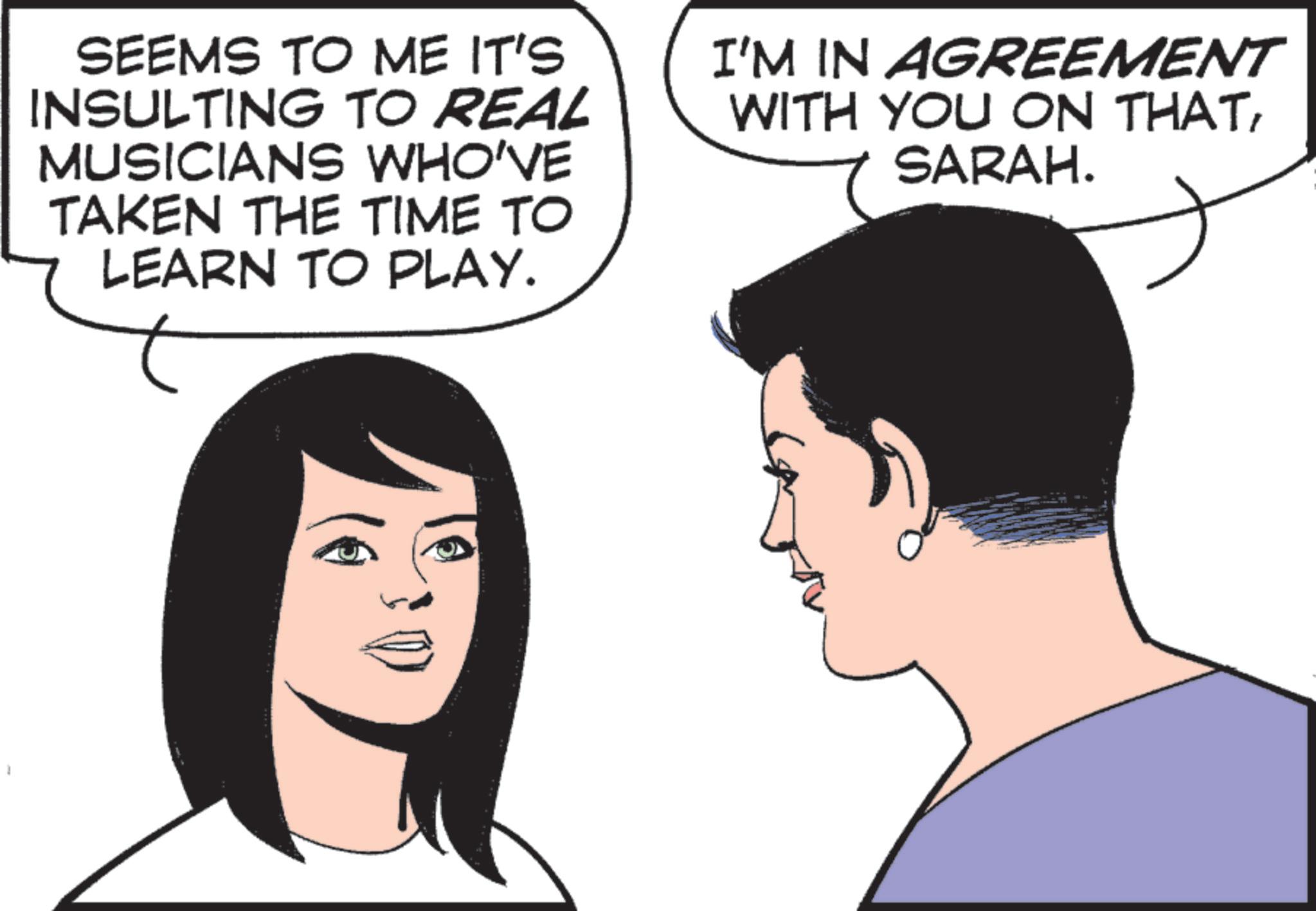 Comics OCR: SEEMS TO ME IT'S INSULTING TO REAL MUSICIANS WHO'VE TAKEN THE TIME TO LEARN TO PLAY. I'M IN AGREEMENT WITH YOU ON THATSARAH. SEEMS TO ME IT'S INSULTING TO REAL MUSICIANS WHO'VE TAKEN THE TIME TO LEARN TO PLAY . I'M IN AGREEMENT WITH YOU ON THATSARAH .