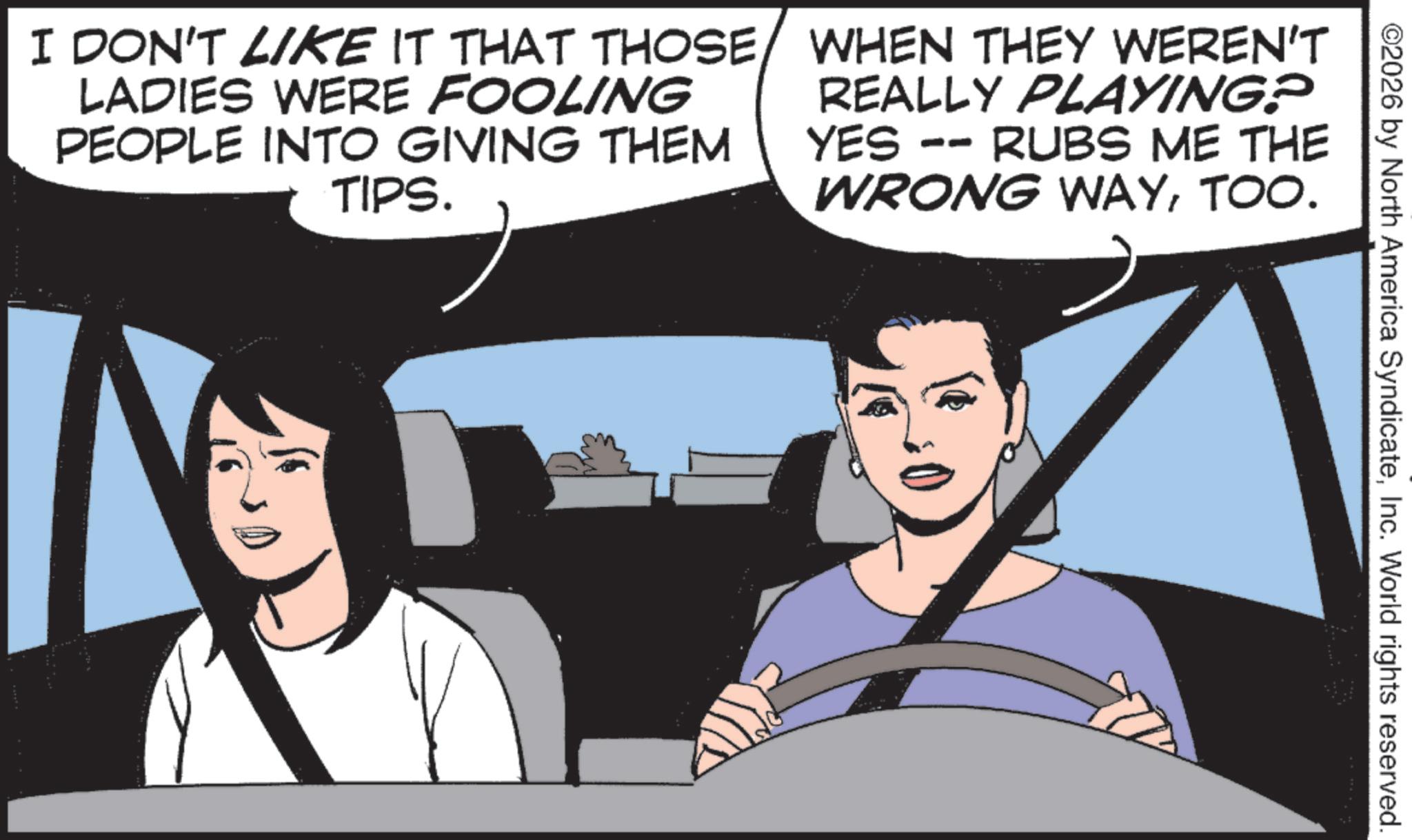 Animated cartoon OCR: ©2026 by North America SyndicateInc. World rights reserved. I DON'T LIKE IT THAT THOSE LADIES WERE FOOLING PEOPLE INTO GIVING THEM TIPS. WHEN THEY WEREN'T REALLY PLAYING? RUBS ME THE YES -- WRONG WAYTOO. © 2026 by North America SyndicateInc. World rights reserved . I DON'T LIKE IT THAT THOSE LADIES WERE FOOLING PEOPLE INTO GIVING THEM TIPS . WHEN THEY WEREN'T REALLY PLAYING ? RUBS ME THE YES -- WRONG WAYTOO .