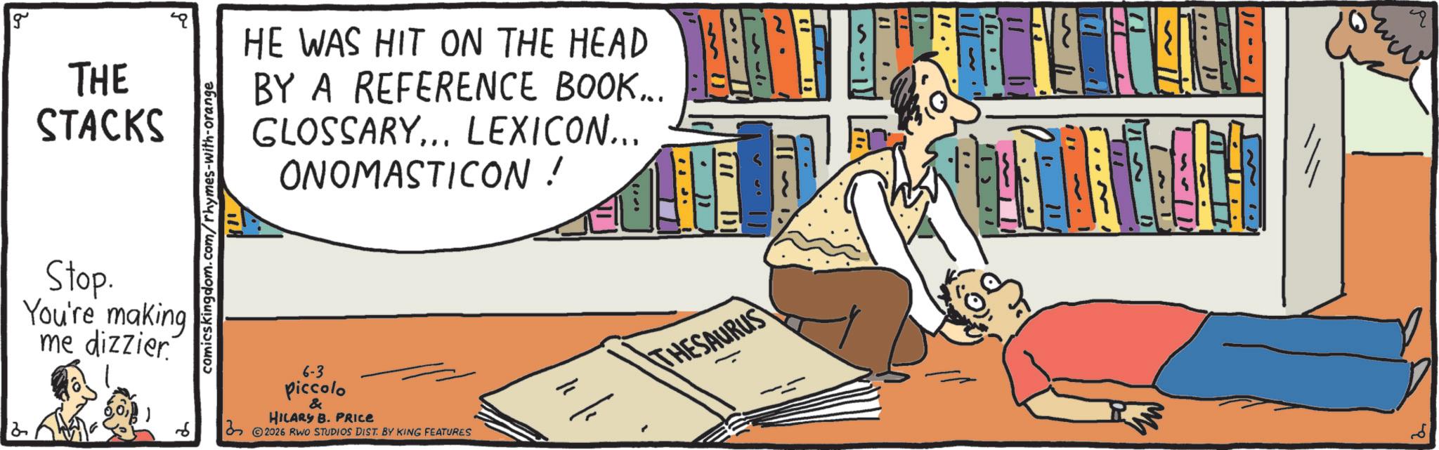 Comic book OCR: g THE STACKS comicskingdom.com/rhymes-with-orange HE WAS HIT ON THE HEAD BY A REFERENCE BOOK... GLOSSARY... LEXICON... ONOMASTICON ! 2 Stop. You're making me dizzier 6-3 piccolo & HILARY B. PRICE ©2026 RWO STUDIOS DIST. BY KING FEATURES THESAURUS www. g THE STACKS comicskingdom.com/rhymes-with-orange HE WAS HIT ON THE HEAD BY A REFERENCE BOOK ... GLOSSARY ... LEXICON ... ONOMASTICON ! 2 Stop . You're making me dizzier 6-3 piccolo & HILARY B. PRICE © 2026 RWO STUDIOS DIST . BY KING FEATURES THESAURUS www .