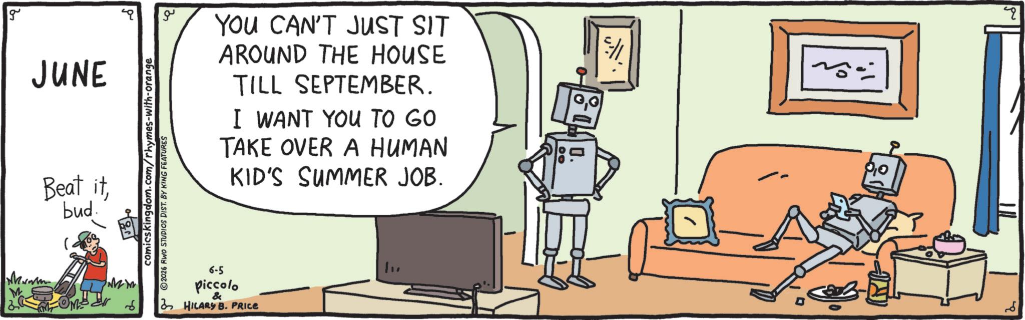 Animation OCR: g JUNE Beat itbud. ?? comicskingdom.com/rhymes-with-orange 2026 RWO STUDIOS DIST. BY KING FEATURES YOU CAN'T JUST SIT AROUND THE HOUSE TILL SEPTEMBER. I WANT YOU TO GO TAKE OVER A HUMAN KID'S SUMMER JOB. 6-5 piccolo & 3 HILARY B. PRICE 0. 00 ? g JUNE Beat itbud . ?? comicskingdom.com/rhymes-with-orange 2026 RWO STUDIOS DIST . BY KING FEATURES YOU CAN'T JUST SIT AROUND THE HOUSE TILL SEPTEMBER . I WANT YOU TO GO TAKE OVER A HUMAN KID'S SUMMER JOB . 6-5 piccolo & 3 HILARY B. PRICE 0 . 00 ?
