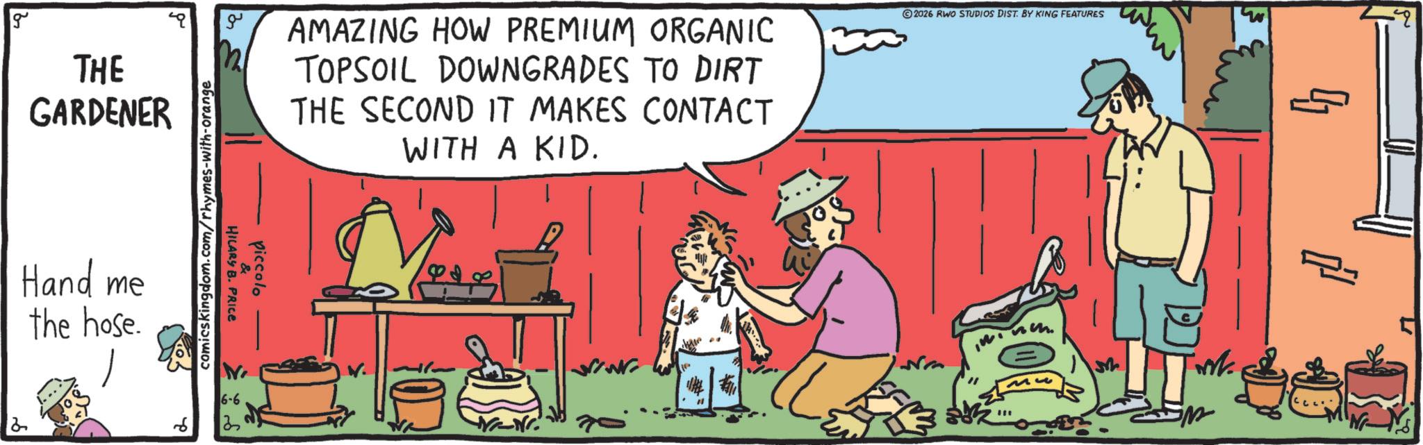 OCR: g THE GARDENER Hand me the hose. 2 ?? comicskingdom.com/rhymes-with-orange HILARY B. PRICE piccolo 6 6-6 ? AMAZING HOW PREMIUM ORGANIC TOPSOIL DOWNGRADES TO DIRT THE SECOND IT MAKES CONTACT WITH A KID. 30 2026 RWO STUDIOS DIST. BY KING FEATURES ME Mh *** ?? g THE GARDENER Hand me the hose . 2 ?? comicskingdom.com/rhymes-with-orange HILARY B. PRICE piccolo 6 6-6 ? AMAZING HOW PREMIUM ORGANIC TOPSOIL DOWNGRADES TO DIRT THE SECOND IT MAKES CONTACT WITH A KID . 30 2026 RWO STUDIOS DIST . BY KING FEATURES ME Mh *** ??