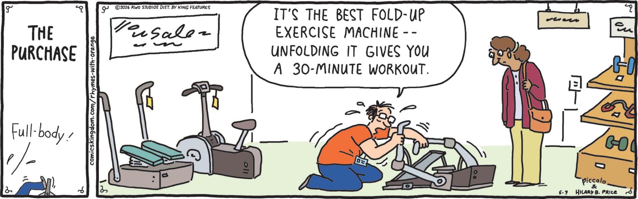 OCR: 4 g THE PURCHASE Full-body! comicskingdom.com/rhymes-with-orange © 2026 RWO STUDIOS DIST. BY KING FEATURES Versaler - 2 oll IT'S THE BEST FOLD-UP EXERCISE MACHINE -- UNFOLDING IT GIVES YOU A 30-MINUTE WORKOUT. GO GO 6-9 Piccolo& HILARY B. PRICE 6 4 g THE PURCHASE Full - body ! comicskingdom.com/rhymes-with-orange © 2026 RWO STUDIOS DIST . BY KING FEATURES Versaler - 2 oll IT'S THE BEST FOLD - UP EXERCISE MACHINE -- UNFOLDING IT GIVES YOU A 30 - MINUTE WORKOUT . GO GO 6-9 Piccolo& HILARY B. PRICE 6