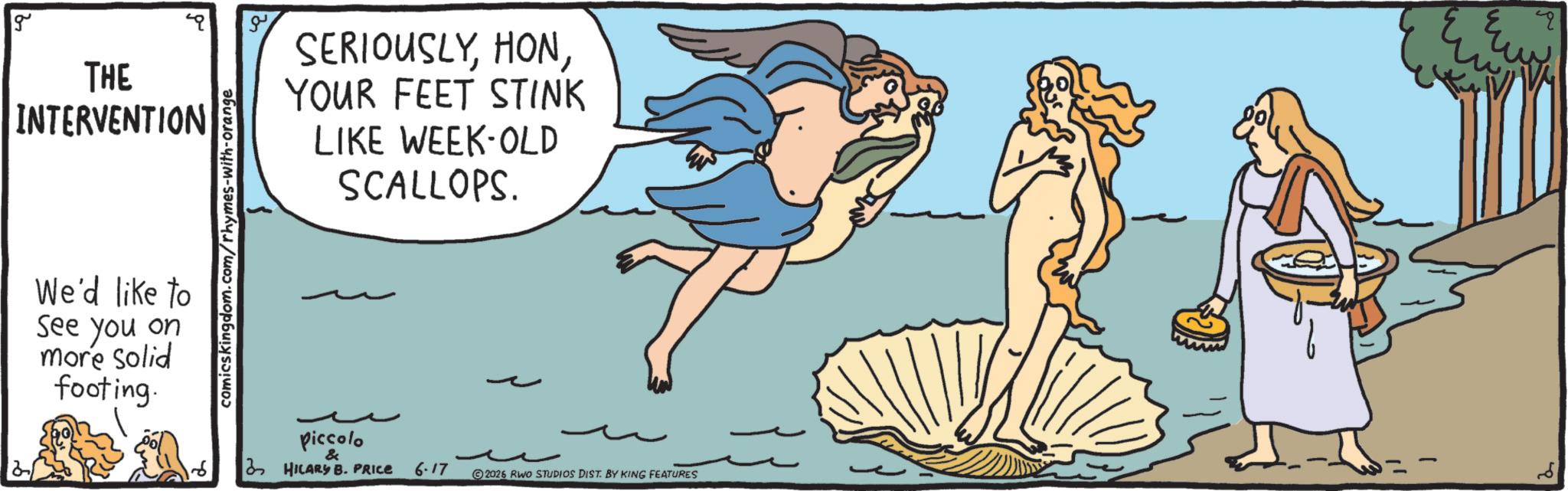 Fictional character OCR: g THE INTERVENTION We'd like to See you on more solid footing. comicskingdom.com/rhymes-with-orange SERIOUSLYYOUR FEET STINK LIKE WEEK-OLD SCALLOPS. Piccolo & 3 HILARY B. PRICE 6-17 2026 RWO STUDIOS DIST. BY KING FEATURES g THE INTERVENTION We'd like to See you on more solid footing . comicskingdom.com/rhymes-with-orange SERIOUSLYYOUR FEET STINK LIKE WEEK - OLD SCALLOPS . Piccolo & 3 HILARY B. PRICE 6-17 2026 RWO STUDIOS DIST . BY KING FEATURES