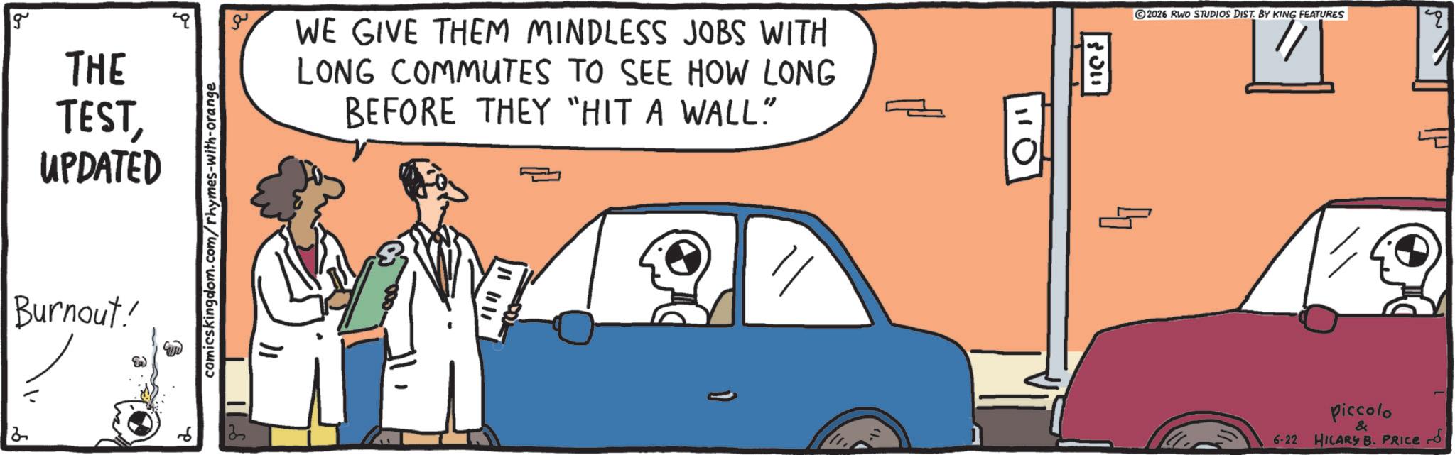 Animation OCR: g THE TESTUPDATED Burnout! 3 Ea comicskingdom.com/rhymes-with-orange WE GIVE THEM MINDLESS JOBS WITH LONG COMMUTES TO SEE HOW LONG BEFORE THEY "HIT A WALL." 2 3 110 5011 2026 RWO STUDIOS DIST. BY KING FEATURES q piccolo & 6-22 HILARY B. PRICE g THE TESTUPDATED Burnout ! 3 Ea comicskingdom.com/rhymes-with-orange WE GIVE THEM MINDLESS JOBS WITH LONG COMMUTES TO SEE HOW LONG BEFORE THEY " HIT A WALL . " 2 3 110 5011 2026 RWO STUDIOS DIST . BY KING FEATURES q piccolo & 6-22 HILARY B. PRICE