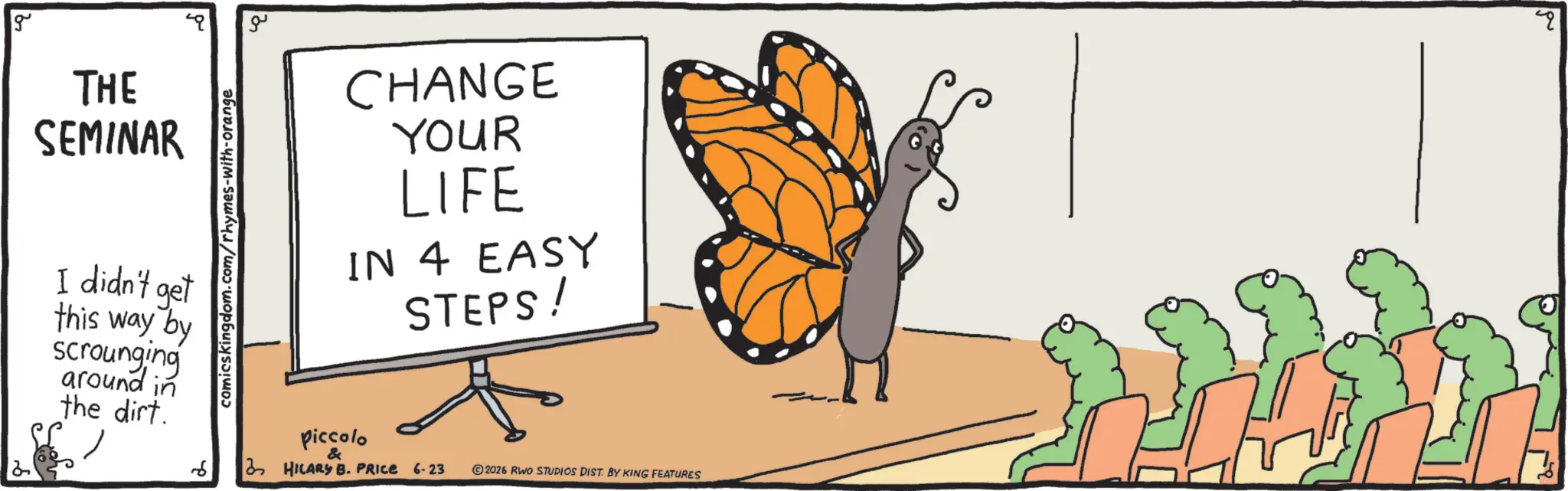 Brush-footed butterflies OCR: g THE SEMINAR I didn't get this way by scrounging around in the dirt.6 comicskingdom.com/rhymes-with-orange ?? CHANGE YOUR LIFE IN 4 EASY STEPS! piccolo & 3 HILARY B. PRICE 6-23 2026 RWO STUDIOS DIST. BY KING FEATURES " g THE SEMINAR I didn't get this way by scrounging around in the dirt .6 comicskingdom.com/rhymes-with-orange ?? CHANGE YOUR LIFE IN 4 EASY STEPS ! piccolo & 3 HILARY B. PRICE 6-23 2026 RWO STUDIOS DIST . BY KING FEATURES "