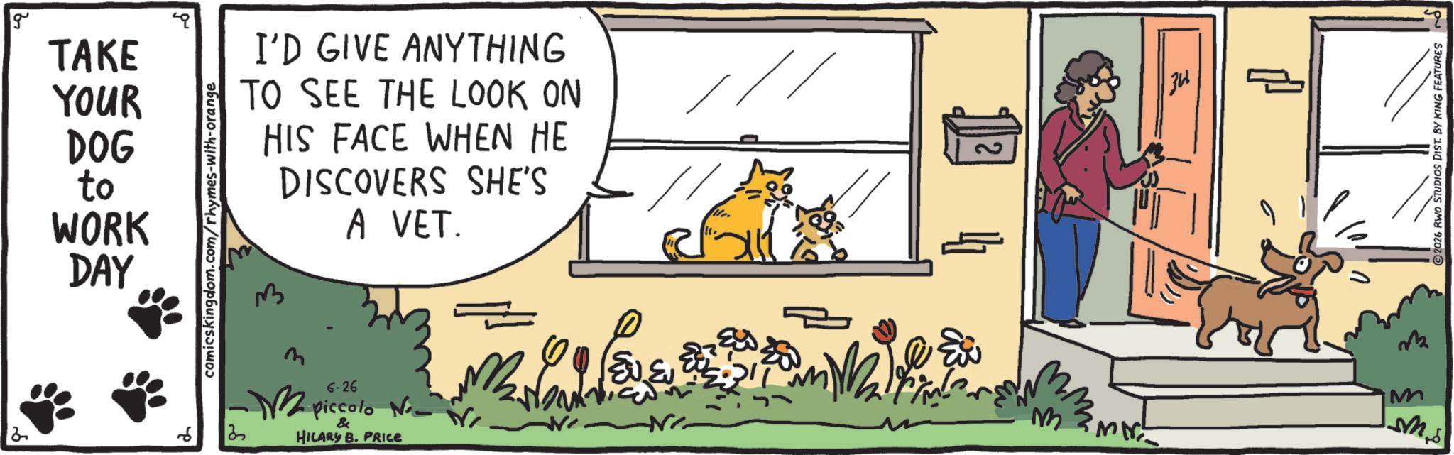 Paw OCR: g TAKE I'D GIVE ANYTHING YOUR DOG to WORK DAY comicskingdom.com/rhymes-with-orange TO SEE THE LOOK ON HIS FACE WHEN HE 3 DISCOVERS SHE'S A VET. 6 6-26 - piccolo No. 3 & HILARY B. PRICE Love ?? ?? Mir! ?? M M m.s 2026 RWO STUDIOS DIST. BY KING FEATURES g TAKE I'D GIVE ANYTHING YOUR DOG to WORK DAY comicskingdom.com/rhymes-with-orange TO SEE THE LOOK ON HIS FACE WHEN HE 3 DISCOVERS SHE'S A VET . 6 6-26 - piccolo No. 3 & HILARY B. PRICE Love ?? ?? Mir ! ?? M M m.s 2026 RWO STUDIOS DIST . BY KING FEATURES