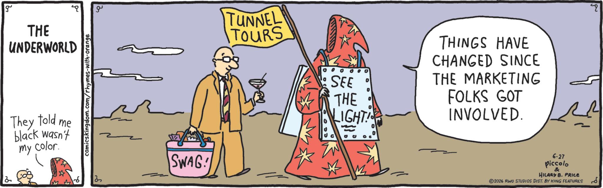 Graphics OCR: 2 g THE UNDERWORLD They told me black wasn't my color. comicskingdom.com/rhymes-with-orange 13 SWAG! TUNNEL TOURS 0 0 0 0 00 ? SEE THE LIGHT! THINGS HAVE CHANGED SINCE THE MARKETING FOLKS GOT INVOLVED. M 6-27 piccolo & HILARY B. PRICE 2026 RWO STUDIOS DIST. BY KING FEATURES 2 g THE UNDERWORLD They told me black wasn't my color . comicskingdom.com/rhymes-with-orange 13 SWAG ! TUNNEL TOURS 0 0 0 0 00 ? SEE THE LIGHT ! THINGS HAVE CHANGED SINCE THE MARKETING FOLKS GOT INVOLVED . M 6-27 piccolo & HILARY B. PRICE 2026 RWO STUDIOS DIST . BY KING FEATURES