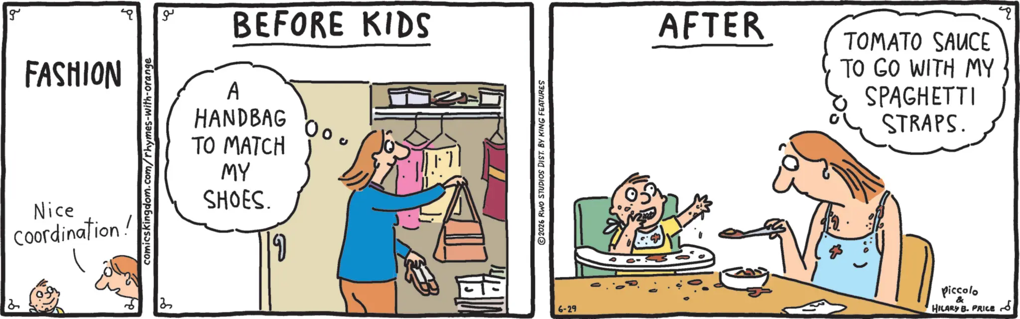 Conversation OCR: g FASHION Nice Coordination! comicskingdom.com/rhymes-with-orange 3 ?? BEFORE KIDS A HANDBAG TO MATCH MY SHOES. 00 ©2026 RWO STUDIOS DIST. BY KING FEATURES AFTER TOMATO SAUCE TO GO WITH MY SPAGHETTI STRAPS. 6-29 Piccolo & HILARY B. PRICE q g FASHION Nice Coordination ! comicskingdom.com/rhymes-with-orange 3 ?? BEFORE KIDS A HANDBAG TO MATCH MY SHOES . 00 © 2026 RWO STUDIOS DIST . BY KING FEATURES AFTER TOMATO SAUCE TO GO WITH MY SPAGHETTI STRAPS . 6-29 Piccolo & HILARY B. PRICE q