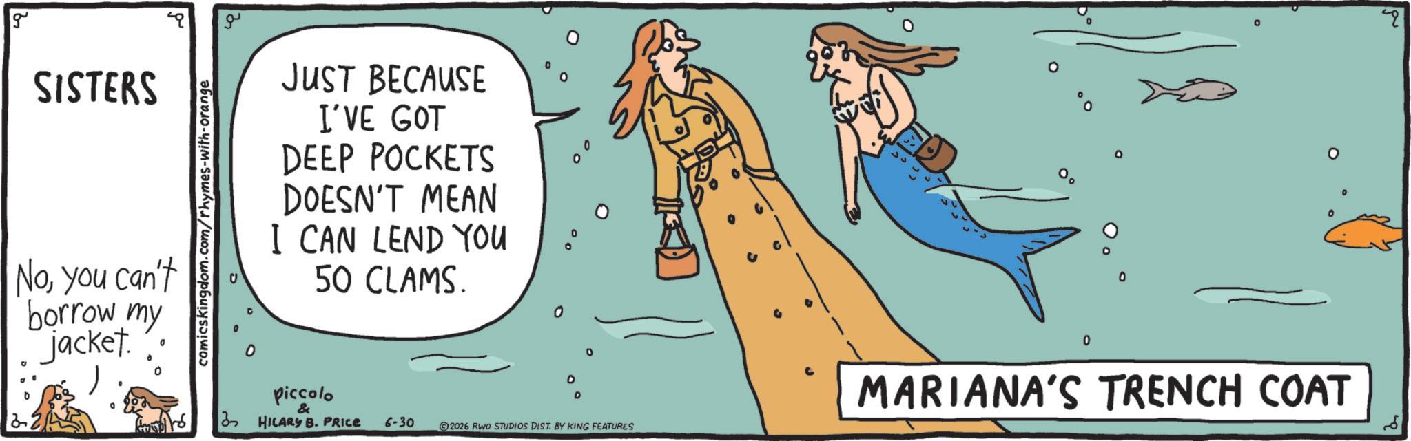 OCR: g SISTERS Noyou can't borrow my jacket. 0 comicskingdom.com/rhymes-with-orange ?? JUST BECAUSE I'VE GOT DEEP POCKETS DOESN'T MEAN I CAN LEND YOU 50 CLAMS. piccolo & 3 HILARY B. PRICE 6-30 0 0 0 2026 RWO STUDIOS DIST. BY KING FEATURES ?? 0 0 0 o 0 MARIANA'S TRENCH COAT g SISTERS Noyou can't borrow my jacket . 0 comicskingdom.com/rhymes-with-orange ?? JUST BECAUSE I'VE GOT DEEP POCKETS DOESN'T MEAN I CAN LEND YOU 50 CLAMS . piccolo & 3 HILARY B. PRICE 6-30 0 0 0 2026 RWO STUDIOS DIST . BY KING FEATURES ?? 0 0 0 o 0 MARIANA'S TRENCH COAT