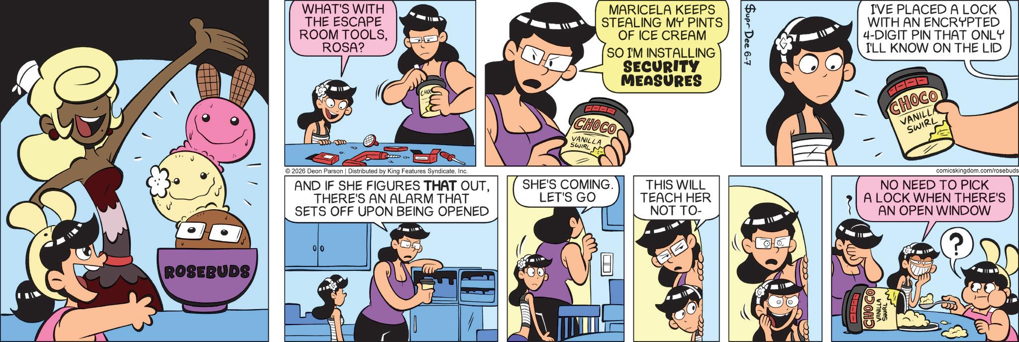 Humour OCR: WHAT'S WITH THE ESCAPE ROOM TOOLSROSA? CHO MARICELA KEEPS STEALING MY PINTS OF ICE CREAM SO I'M INSTALLING SECURITY MEASURES I'VE PLACED A LOCK WITH AN ENCRYPTED 4-DIGIT PIN THAT ONLY I'LL KNOW ON THE LID CHOCO VANILLA SWIRL CHOCO VANILLA SWIRL © 2026 Deon Parson | Distributed by King Features SyndicateInc. AND IF SHE FIGURES THAT OUTTHERE'S AN ALARM THAT SETS OFF UPON BEING OPENED SHE'S COMING. LET'S GO ROSEBUDS 00 THIS WILL TEACH HER NOT TO- comicskingdom.com/rosebuds NO NEED TO PICK A LOCK WHEN THERE'S AN OPEN WINDOW ? WHAT'S WITH THE ESCAPE ROOM TOOLSROSA ? CHO MARICELA KEEPS STEALING MY PINTS OF ICE CREAM SO I'M INSTALLING SECURITY MEASURES I'VE PLACED A LOCK WITH AN ENCRYPTED 4 - DIGIT PIN THAT ONLY I'LL KNOW ON THE LID CHOCO VANILLA SWIRL CHOCO VANILLA SWIRL © 2026 Deon Parson | Distributed by King Features SyndicateInc. AND IF SHE FIGURES THAT OUTTHERE'S AN ALARM THAT SETS OFF UPON BEING OPENED SHE'S COMING . LET'S GO ROSEBUDS 00 THIS WILL TEACH HER NOT TO- comicskingdom.com/rosebuds NO NEED TO PICK A LOCK WHEN THERE'S AN OPEN WINDOW ?