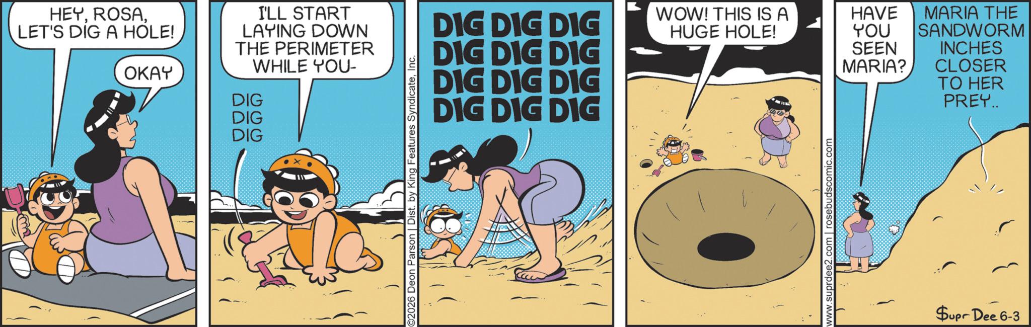 Comic book OCR: HEYLET'S DIG A HOLE! OKAY I'LL START LAYING DOWN THE PERIMETER WHILE YOU- DIG DIG DIG C2026 Deon Parson | Dist. by King Features SyndicateInc. DIG DIG DIG DIG DIG DIG WOW! THIS IS A HUGE HOLE! HAVE MARIA THE YOU SEEN MARIA? DIG DIG DIG DIG DIG DIG SANDWORM INCHES CLOSER TO HER PREY.. www.suprdee2 rosebudscomic.com $upr Dee 6-3 HEYLET'S DIG A HOLE ! OKAY I'LL START LAYING DOWN THE PERIMETER WHILE YOU- DIG DIG DIG C2026 Deon Parson | Dist . by King Features SyndicateInc. DIG DIG DIG DIG DIG DIG WOW ! THIS IS A HUGE HOLE ! HAVE MARIA THE YOU SEEN MARIA ? DIG DIG DIG DIG DIG DIG SANDWORM INCHES CLOSER TO HER PREY .. www.suprdee2 rosebudscomic.com $ upr Dee 6-3