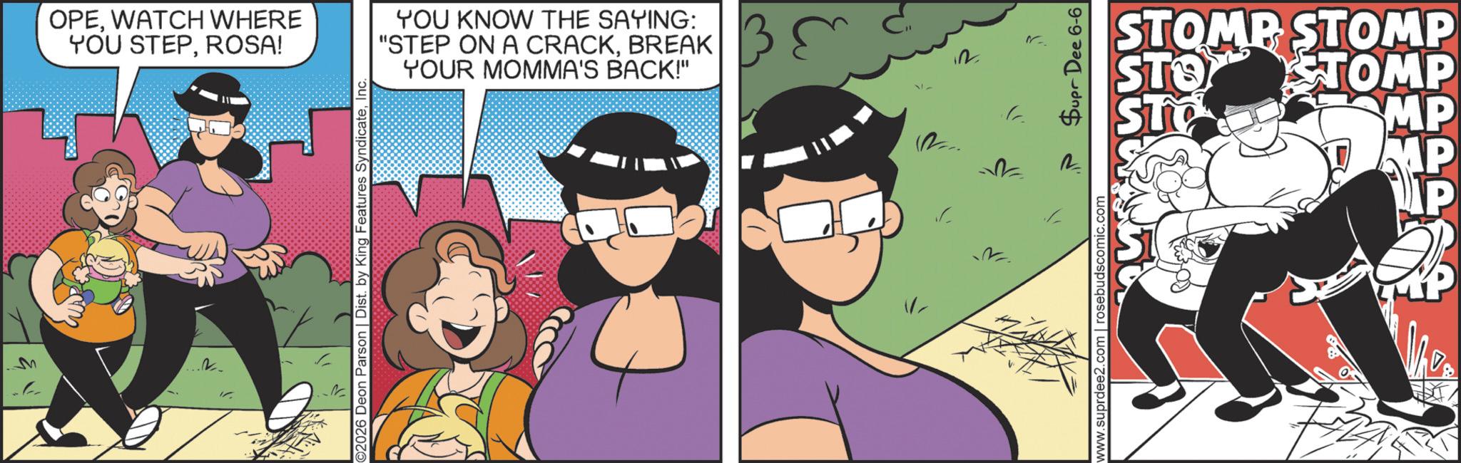 Comic book OCR: M OPEWATCH WHERE YOU STEPROSA! YOU KNOW THE SAYING: "STEP ON A CRACKBREAK YOUR MOMMA'S BACK!" 2026 Deon Parson | Dist. by King Features Syndicatewww.suprdee2.com | rosebudscomic.com Dee 6-6 STOMP STOMP STOMP STO STO MP MP The M OPEWATCH WHERE YOU STEPROSA ! YOU KNOW THE SAYING : " STEP ON A CRACKBREAK YOUR MOMMA'S BACK ! " 2026 Deon Parson | Dist . by King Features Syndicatewww.suprdee2.com | rosebudscomic.com Dee 6-6 STOMP STOMP STOMP STO STO MP MP The