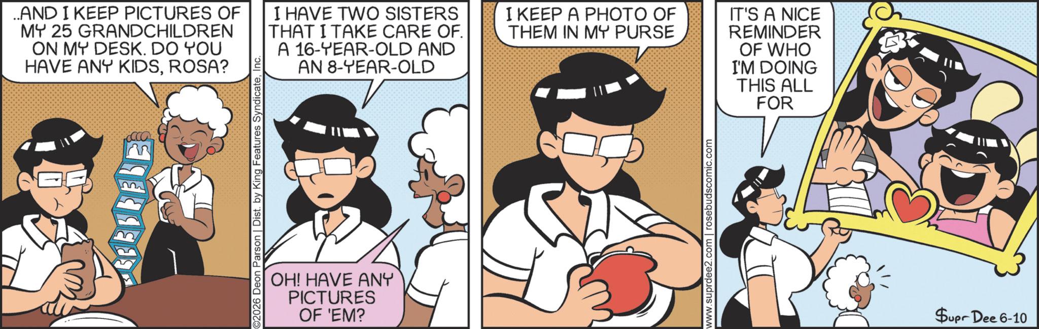 Publication OCR: ..AND I KEEP PICTURES OF MY 25 GRANDCHILDREN ON MY DESK. DO YOU HAVE ANY KIDSROSA? I HAVE TWO SISTERS THAT I TAKE CARE OF. A 16-YEAR-OLD AND AN 8-YEAR-OLD I KEEP A PHOTO OF THEM IN MY PURSE IT'S A NICE REMINDER OF WHO I'M DOING THIS ALL FOR 2026 Deon Parson | Dist. by King Features SyndicateInc. OH! HAVE ANY PICTURES OF 'EM? www.suprdee2.com | rosebudscomic.com Supr Dee 6-10 ..AND I KEEP PICTURES OF MY 25 GRANDCHILDREN ON MY DESK . DO YOU HAVE ANY KIDSROSA ? I HAVE TWO SISTERS THAT I TAKE CARE OF . A 16 - YEAR - OLD AND AN 8 - YEAR - OLD I KEEP A PHOTO OF THEM IN MY PURSE IT'S A NICE REMINDER OF WHO I'M DOING THIS ALL FOR 2026 Deon Parson | Dist . by King Features SyndicateInc. OH ! HAVE ANY PICTURES OF ' EM ? www.suprdee2.com | rosebudscomic.com Supr Dee 6-10