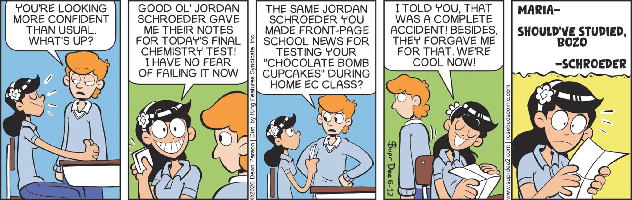 Animation OCR: YOU'RE LOOKING MORE CONFIDENT THAN USUAL. WHAT'S UP? GOOD OL' JORDAN SCHROEDER GAVE ME THEIR NOTES FOR TODAY'S FINAL CHEMISTRY TEST! I HAVE NO FEAR OF FAILING IT NOW ©2026 Deon Parson | Dist. by King Features SyndicateInc. THE SAME JORDAN SCHROEDER YOU MADE FRONT-PAGE SCHOOL NEWS FOR TESTING YOUR "CHOCOLATE BOMB CUPCAKES" DURING HOME EC CLASS? I TOLD YOUTHAT WAS A COMPLETE ACCIDENT! BESIDESTHEY FORGAVE ME FOR THAT. WE'RE COOL NOW! MARIA- SHOULD'VE STUDIEDBOZO -SCHROEDER Supr Dee 6-12 www.suprdee2.com | rosebudscomic.com ??? YOU'RE LOOKING MORE CONFIDENT THAN USUAL . WHAT'S UP ? GOOD OL ' JORDAN SCHROEDER GAVE ME THEIR NOTES FOR TODAY'S FINAL CHEMISTRY TEST ! I HAVE NO FEAR OF FAILING IT NOW © 2026 Deon Parson | Dist . by King Features SyndicateInc. THE SAME JORDAN SCHROEDER YOU MADE FRONT - PAGE SCHOOL NEWS FOR TESTING YOUR " CHOCOLATE BOMB CUPCAKES " DURING HOME EC CLASS ? I TOLD YOUTHAT WAS A COMPLETE ACCIDENT ! BESIDESTHEY FORGAVE ME FOR THAT . WE'RE COOL NOW ! MARIA- SHOULD'VE STUDIEDBOZO -SCHROEDER Supr Dee 6-12 www.suprdee2.com | rosebudscomic.com ???