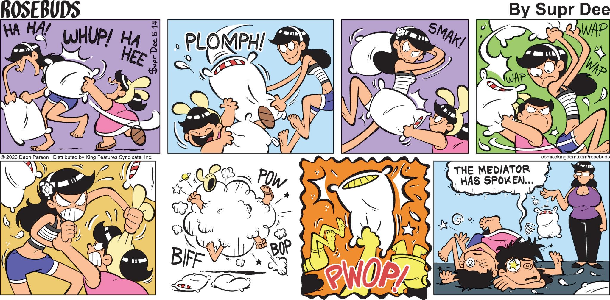 Publication OCR: ROSEBUDS HA HA! WHUP! HA HEE © 2026 Deon Parson | Distributed by King Features SyndicateInc. Supr Dee 6-14 PLOMPH! SMAK! By Supr Dee WAP WAP WAP POW BIFF BOP PWOPK THE MEDIATOR HAS SPOKEN... comicskingdom.com/rosebuds ROSEBUDS HA HA ! WHUP ! HA HEE © 2026 Deon Parson | Distributed by King Features SyndicateInc. Supr Dee 6-14 PLOMPH ! SMAK ! By Supr Dee WAP WAP WAP POW BIFF BOP PWOPK THE MEDIATOR HAS SPOKEN ... comicskingdom.com/rosebuds