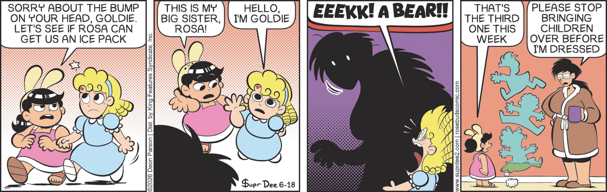 Comic book OCR: SORRY ABOUT THE BUMP ON YOUR HEADGOLDIE. LET'S SEE IF ROSA CAN GET US AN ICE PACK THIS IS MY BIG SISTERROSA! ©2026 Deon Parson | Dist. by King Features SyndicateInc. Supr Dee 6-18 HELLOI'M GOLDIE EEEKK! A BEAR!! www.suprdee2.com | rosebudscomic.com THAT'S THE THIRD ONE THIS WEEK PLEASE STOP BRINGING CHILDREN OVER BEFORE I'M DRESSED SORRY ABOUT THE BUMP ON YOUR HEADGOLDIE . LET'S SEE IF ROSA CAN GET US AN ICE PACK THIS IS MY BIG SISTERROSA ! © 2026 Deon Parson | Dist . by King Features SyndicateInc. Supr Dee 6-18 HELLOI'M GOLDIE EEEKK ! A BEAR !! www.suprdee2.com | rosebudscomic.com THAT'S THE THIRD ONE THIS WEEK PLEASE STOP BRINGING CHILDREN OVER BEFORE I'M DRESSED