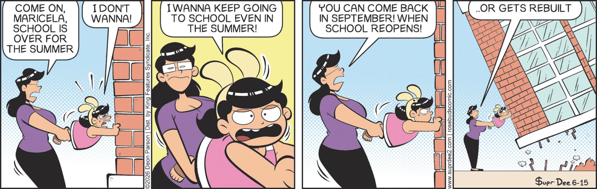 Publication OCR: COME ONSCHOOL IS OVER FOR THE SUMMER I DON'T WANNA! 2026 Deon Parson | Dist. by King Features SyndicateInc. I WANNA KEEP GOING TO SCHOOL EVEN IN THE SUMMER! YOU CAN COME BACK IN SEPTEMBER! WHEN SCHOOL REOPENS! www.suprdee2.com rosebudscomic.com ..OR GETS REBUILT $upr Dee 6-15 COME ONSCHOOL IS OVER FOR THE SUMMER I DON'T WANNA ! 2026 Deon Parson | Dist . by King Features SyndicateInc. I WANNA KEEP GOING TO SCHOOL EVEN IN THE SUMMER ! YOU CAN COME BACK IN SEPTEMBER ! WHEN SCHOOL REOPENS ! www.suprdee2.com rosebudscomic.com ..OR GETS REBUILT $ upr Dee 6-15