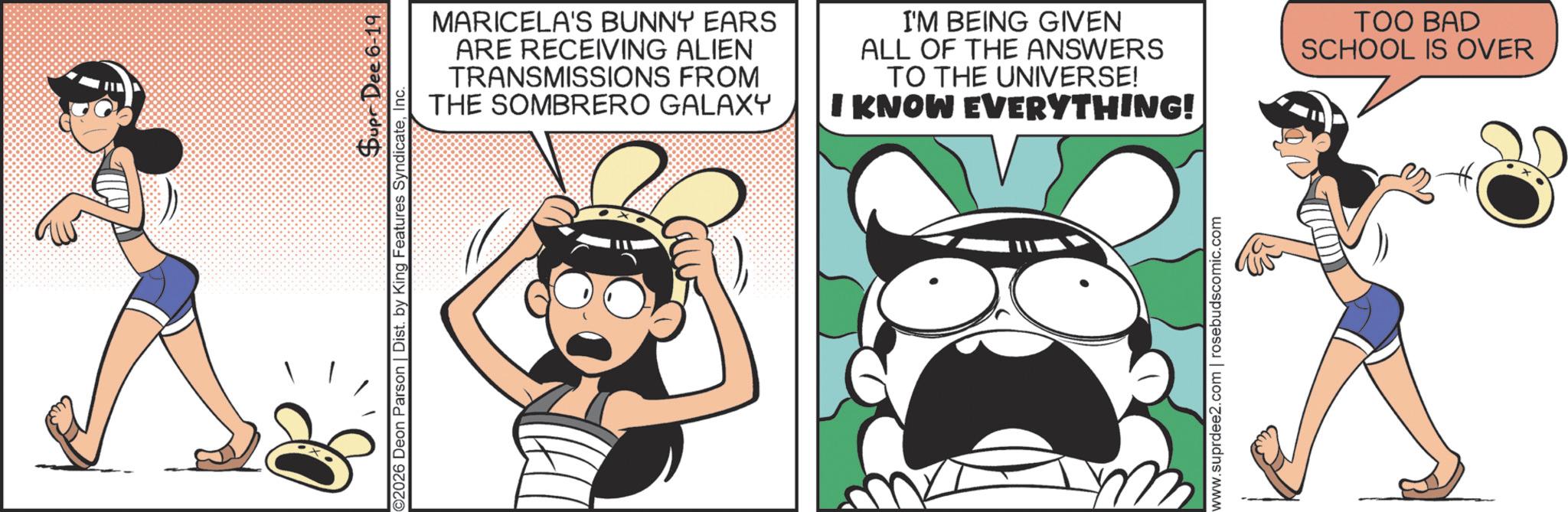 Graphics OCR: Supr Dee 6-19 O2026 Deon Parson | Dist. by King Features SyndicateInc. MARICELA'S BUNNY EARS ARE RECEIVING ALIEN TRANSMISSIONS FROM THE SOMBRERO GALAXY I'M BEING GIVEN ALL OF THE ANSWERS TO THE UNIVERSE! I KNOW EVERYTHING! www.suprdee2.com | rosebudscomic.com TOO BAD SCHOOL IS OVER Supr Dee 6-19 O2026 Deon Parson | Dist . by King Features SyndicateInc. MARICELA'S BUNNY EARS ARE RECEIVING ALIEN TRANSMISSIONS FROM THE SOMBRERO GALAXY I'M BEING GIVEN ALL OF THE ANSWERS TO THE UNIVERSE ! I KNOW EVERYTHING ! www.suprdee2.com | rosebudscomic.com TOO BAD SCHOOL IS OVER